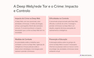 A Deep Web/rede Tor e o Crime: Impacto
e Controlo
Impacto do Crime na Deep Web
A Deep Web, com seu anonimato, atrai
atividades criminosas. O tráfico de drogas,
armas e pornografia infantil são exemplos
comuns. É crucial reconhecer o impacto
devastador que o crime na Deep Web tem na
sociedade.
Dificuldades no Controlo
O anonimato proporcionado pela Deep Web
dificulta o controlo do crime. Investigar e
prender criminosos na Deep Web é um
desafio, exigindo técnicas avançadas de
rastreamento e inteligência.
Medidas de Combate
As autoridades estão a trabalhar para
combater o crime na Deep Web. Agências de
inteligência e forças policiais estão a
desenvolver estratégias e tecnologias para
rastrear e prender criminosos.
Prevenção e Educação
A educação pública sobre os perigos do
crime na Deep Web é crucial. É necessário
informar as pessoas sobre os riscos e como
se proteger das atividades criminosas nesse
ambiente virtual.
 