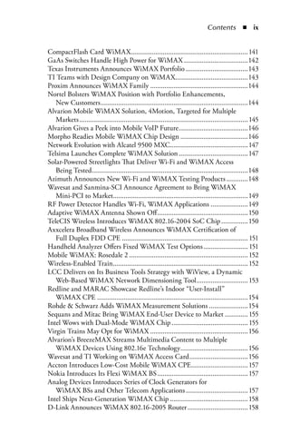 Contents  n  ix


CompactFlash Card WiMAX..................................................................141
GaAs Switches Handle High Power for WiMAX ....................................142
Texas Instruments Announces WiMAX Portfolio ...................................143
TI Teams with Design Company on WiMAX.........................................143
Proxim Announces WiMAX Family .......................................................144
Nortel Bolsters WiMAX Position with Portfolio Enhancements,
   New Customers ...................................................................................144
Alvarion Mobile WiMAX Solution, 4Motion, Targeted for Multiple
   Markets ............................................................................................... 145
Alvarion Gives a Peek into Mobile VoIP Future .......................................146
Morpho Readies Mobile WiMAX Chip Design ......................................146
Network Evolution with Alcatel 9500 MXC............................................147
Telsima Launches Complete WiMAX Solution .......................................147
Solar-Powered Streetlights That Deliver Wi-Fi and WiMAX Access
   Being Tested........................................................................................148
Azimuth Announces New Wi-Fi and WiMAX Testing Products ............148
Wavesat and Sanmina-SCI Announce Agreement to Bring WiMAX
   Mini-PCI to Market............................................................................149
RF Power Detector Handles Wi-Fi, WiMAX Applications .....................149
Adaptive WiMAX Antenna Shown Off ...................................................150
TeleCIS Wireless Introduces WiMAX 802.16-2004 SoC Chip ...............150
Axxcelera Broadband Wireless Announces WiMAX Certification of
   Full Duplex FDD CPE ....................................................................... 151
Handheld Analyzer Offers Fixed WiMAX Test Options ......................... 151
Mobile WiMAX: Rosedale 2 ................................................................... 152
Wireless-Enabled Train ............................................................................ 152
LCC Delivers on Its Business Tools Strategy with WiView, a Dynamic
   Web-Based WiMAX Network Dimensioning Tool ............................. 153
Redline and MARAC Showcase Redline’s Indoor “User-Install”
   WiMAX CPE .....................................................................................154
Rohde  Schwarz Adds WiMAX Measurement Solutions ......................154
Sequans and Mitac Bring WiMAX End-User Device to Market ............. 155
Intel Wows with Dual-Mode WiMAX Chip ........................................... 155
Virgin Trains May Opt for WiMAX .......................................................156
Alvarion’s BreezeMAX Streams Multimedia Content to Multiple
   WiMAX Devices Using 802.16e Technology ......................................156
Wavesat and TI Working on WiMAX Access Card .................................156
Accton Introduces Low-Cost Mobile WiMAX CPE ................................ 157
Nokia Introduces Its Flexi WiMAX BS ................................................... 157
Analog Devices Introduces Series of Clock Generators for
   WiMAX BSs and Other Telecom Applications ................................... 157
Intel Ships Next-Generation WiMAX Chip ............................................158
D-Link Announces WiMAX 802.16-2005 Router ..................................158
 