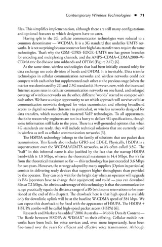 Contemporary Wireless Technologies  n  71


files. This simplifies implementation, although there are still many configurations
and optional features to which designers have to cater.
     Having split in the 2G, cellular communication technologies were reduced to a
common denominator — WCDMA. It is a 3G standard that underlies UMTS net-
works. It is not surprising because sooner or later high data-transfer rates require the same
technologies. That’s why the GSM–GPRS–EDGE–UMTS tree has grown branches
for encoding and multiplexing channels, and the AMPS–CDMA–CDMA2000–W-
CDMA tree for division into subbands and OFDM (Figure 2.17) [6].
     At the same time, wireless technologies that had been initially created solely for
data exchange use code division of bands and OFDM. It is inevitable. Data transfer
technologies in cellular communication networks and wireless networks could not
compete with each other but supplemented each other at the previous stage (when the
market was dominated by 2G and 2.5G standards). However, now, with the increased
Internet access rates in cellular communication networks on one hand, and enlarged
coverage of wireless networks on the other, different “worlds” started to compete with
each other. We have a unique opportunity to see which approach will survive: cellular
communication networks designed for voice transmission and offering broadband
access to digital networks (Internet in particular), or wireless networks designed for
data transfers, which successfully mastered VoIP technologies. To all appearances,
that’s the reason why engineers are not in a hurry to deliver 4G specifications, though
some information still leaks to the press. There is a well-grounded opinion that when
4G standards are ready, they will include technical solutions that are currently used
in wireless as well as cellular communication networks [6].
     The HSPDA technology belongs to the family of solutions that use packet data
transmissions. This family also includes GPRS and EDGE. Physically, HSDPA is a
superstructure over the WCDMA/UMTS networks, so it’s often called 3.5G. The
“half” in this informal name is also justified by the fact that the startup HSDPA
bandwidth is 1.8 Mbps, whereas the theoretical maximum is 14.4 Mbps. But it’s far
from the theoretical maximum so far — this technology has just exceeded 3.6 Mbps
for two years. However, the strategy adopted by many suppliers (Option in particular)
consists in delivering ready devices that support higher throughputs than provided
by the operator. They can only wait for the bright day when an operator will upgrade
its BSs (operators have to change their equipment) and voila! — you can download
files at 7.2 Mbps. An obvious advantage of this technology is that the communication
range practically equals the distance range of a BS (with some reservations to be men-
tioned at the end of this chapter). The drawback here is that high speed is available
only for downlink; uplink will be at the baseline W-CDMA speed of 384 kbps. We
can expect this drawback to be fixed with the appearance of HSUPA. The HSDPA +
HSUPA combo will be called high-speed packet access (HSPA) [6].
     Research and Markets has added “2006 Australia — Mobile Data  Content —
The Battle between HSDPA  WIMAX” to their offering. Cellular mobile net-
works have been built for voice services and, even more importantly, have been
fine-tuned over the years for efficient and effective voice transmission. Although
 