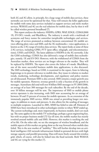 72  n  WiMAX: A Wireless Technology Revolution


both 2G and 3G allow, in principle, for a large range of mobile data services, these
networks can never be optimized for that. Voice will remain the killer application
for mobile with some data services included as support services and niche market
services. WiMAX and 4G are the real solutions for mobile data, but by then it will
be called wireless personal broadband [7].
     This report analyses the industry: HSDPA, GPRS, WAP, EDGE, CDMA2000
1X, EV-DO, i-mode, and BlackBerry. The industry is awash with a multitude of
acronyms and fancy names for somewhat inexplicable technologies and services.
The range of services promoted as midway between conventional 2G mobile ser-
vices offering plain voice and SMS, and the 3G multimedia + voice applications, is
known as the 2.5G range of wireless data services. The report looks at some of these
2.5G services, including GPRS, PTT (post office, telegraph, and telecommunica-
tions), USSD, and EDGE. The latest addition is HSDPA to the 3G networks. Like
the GSM technology, CDMA has also delivered a range of mobile data technolo-
gies, namely, 1X and EV-DO. However, with the withdrawal of CDMA from the
Australian market, these services are no longer relevant to the market. They will
be replaced by HSDPA. The report also covers the failure of i-mode. BlackBerry,
one of the most successful business mobile data applications, is also discussed.
The SMS technology, based on GSM, is examined in the report, from its faltering
beginnings to its present relevance to mobile data. Key issues in relation to market
trends, marketing, technology developments, and regulatory and policy matters
are all discussed. Premium SMS is also covered. SMS remains a major growth area
for mobile operators. However, revenue growth is only a fraction of the growth in
messages. Australians did send well over 8 billion SMS messages in FY 2005/2006,
an average of at least 300 messages for each subscriber. By the end of the decade,
over 10 billion messages will be sent. The importance of SMS to mobile phone
service operators is also increasing, with SMS now accounting for an average of
between 10 and 15 percent of revenue for mobile operators. As an extension of the
immensely popular SMS service, MMS was aimed at providing longer text mes-
sages, in addition to music and pictures. It also allows for the sending of messages
to multiple recipients. Launched in 2001, MMS has failed to take off. Elements of
MMS have been introduced in other technologies similar to where WAP ended up.
The current technology and, more importantly, its business models, don’t yet stack
up. The same applies to the mobile TV technology, perhaps a great engineering feat,
but with no proper business model [7]! Up till now, the mobile market has mainly
revolved around mobile calls and SMS. However, this market is reaching the end
of its life. On the other side, we see the emergence of wireless broadband, and the
mobile aspects of this market are going show us the way forward where mobile data
failed. This is the new market of “mobility.” This will further develop into an arti-
ficial intelligence (AI) network infrastructure linked to personal devices with high
storage capacity and parallel processing. Data will move freely around this wireless
grid, which, of course, will also be linked into the fixed network. Both WiMAX
and 4G are vying for this market [7].
 