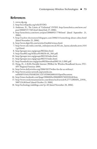 Contemporary Wireless Technologies  n  73


References
 1. www.cdg.org.
 2. http://en.wikipedia.org/wiki/EVDO.
 3. Anderson, N., The Limits of ‘Unlimited’ EVDO, http://arstechnica.com/news.ars/
    post/20060727-7365.html [dated July 27, 2006].
 4. http://arstechnica.com/news.ars/post/20060921-7798.html [dated September 21,
    2006].
 5. http://sachin-electronovel.blogspot.com/2006/11/something-about-cdma.html
    [dated November 25, 2006].
 6. http://www.digit-life.com/articles2/mobile/wimax.html.
 7. http://www.sda-india.com/sda_india/psecom,id,102,site_layout,sdaindia,news,1414
    1,p,0.html.
 8. http://grouper.ieee.org/groups/802/dots.html.
 9. http://ieee802.org/16/docs/01/80216-01_58r1.pdf.
10. http://grouper.ieee.org/groups/802/16/index.html.
11. http://grouper.ieee.org/groups/802/11/index.html.
12. http://standards.ieee.org/getieee802/download/802.16.2-2001.pdf.
13. Hong, D., 2.3GHz Portable Internet (WiBro) for Wireless Broadband Access, ITU-
    APT Regional Seminar 2004.
14. http://www.dailywireless.org/2006/10/27/wibro-for-the-us-military/.
15. http://www.union-network.org/unitelecom.
    nsf/0/6FF154A370318ED1C12571FD002688AA?OpenDocument.
16. http://times.hankooki.com/lpage/200608/kt2006080917403310440.htm.
17. http://www.rockymountainnews.com/drmn/tech/article/0,2777,DRMN_23910_
    5087124,00.html [dated October 23, 2006].
18. http://technology.indoblogs.com/?p=40 [dated November 28, 2006].
 
