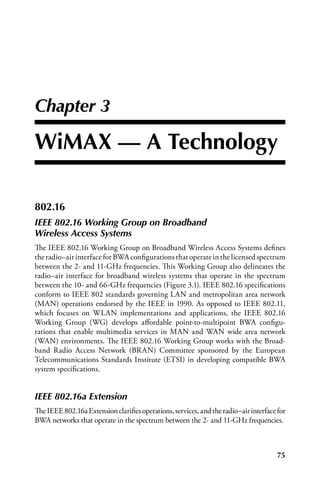 Chapter 3

WiMax — a Technology

802.16
IEEE 802.16 Working Group on Broadband
Wireless Access Systems
The IEEE 802.16 Working Group on Broadband Wireless Access Systems defines
the radio–air interface for BWA configurations that operate in the licensed spectrum
between the 2- and 11-GHz frequencies. This Working Group also delineates the
radio–air interface for broadband wireless systems that operate in the spectrum
between the 10- and 66-GHz frequencies (Figure 3.1). IEEE 802.16 specifications
conform to IEEE 802 standards governing LAN and metropolitan area network
(MAN) operations endorsed by the IEEE in 1990. As opposed to IEEE 802.11,
which focuses on WLAN implementations and applications, the IEEE 802.16
Working Group (WG) develops affordable point-to-multipoint BWA configu-
rations that enable multimedia services in MAN and WAN wide area network
(WAN) environments. The IEEE 802.16 Working Group works with the Broad-
band Radio Access Network (BRAN) Committee sponsored by the European
Telecommunications Standards Institute (ETSI) in developing compatible BWA
system specifications.


IEEE 802.16a Extension
The IEEE 802.16a Extension clarifies operations, services, and the radio–air interface for
BWA networks that operate in the spectrum between the 2- and 11-GHz frequencies.



                                                                                       75
 