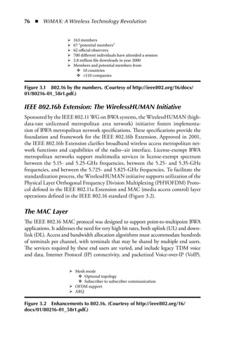 76  n  WiMAX: A Wireless Technology Revolution


                        163 members
                        67 “potential members”
                        62 oﬃcial observers
                        700 diﬀerent individuals have attended a session
                        2.8 million ﬁle downloads in year 2000
                        Members and potential members from
                             10 countries
                               110 companies

Figure 3.1 802.16 by the numbers. (Courtesy of http://ieee802.org/16/docs/
01/80216-01_58r1.pdf.)

IEEE 802.16b Extension: The WirelessHUMAN Initiative
Sponsored by the IEEE 802.11 WG on BWA systems, the WirelessHUMAN (high-
data-rate unlicensed metropolitan area network) initiative fosters implementa-
tion of BWA metropolitan network specifications. These specifications provide the
foundation and framework for the IEEE 802.16b Extension. Approved in 2001,
the IEEE 802.16b Extension clarifies broadband wireless access metropolitan net-
work functions and capabilities of the radio–air interface. License-exempt BWA
metropolitan networks support multimedia services in license-exempt spectrum
between the 5.15- and 5.25-GHz frequencies, between the 5.25- and 5.35-GHz
frequencies, and between the 5.725- and 5.825-GHz frequencies. To facilitate the
standardization process, the WirelessHUMAN initiative supports utilization of the
Physical Layer Orthogonal Frequency Division Multiplexing (PHYOFDM) Proto-
col defined in the IEEE 802.11a Extension and MAC (media access control) layer
operations defined in the IEEE 802.16 standard (Figure 3.2).

The MAC Layer
The IEEE 802.16 MAC protocol was designed to support point-to-multipoint BWA
applications. It addresses the need for very high bit rates, both uplink (UL) and down-
link (DL). Access and bandwidth allocation algorithms must accommodate hundreds
of terminals per channel, with terminals that may be shared by multiple end users.
The services required by these end users are varied, and include legacy TDM voice
and data, Internet Protocol (IP) connectivity, and packetized Voice-over-IP (VoIP).

                         Mesh mode
                             Optional topology
                             Subscriber to subscriber communication
                         OFDM support
                         ARQ

Figure 3.2 Enhancements to 802.16. (Courtesy of http://ieee802.org/16/
docs/01/80216-01_58r1.pdf.)
 