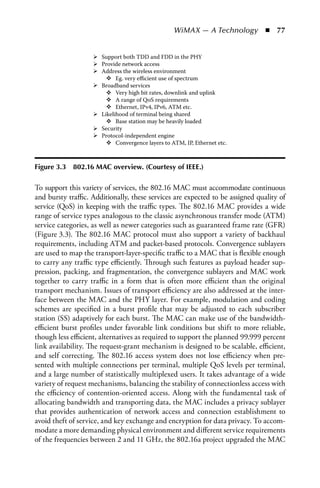 WiMAX — A Technology  n  77


                       Support both TDD and FDD in the PHY
                       Provide network access
                       Address the wireless environment
                             Eg. very eﬃcient use of spectrum
                       Broadband services
                             Very high bit rates, downlink and uplink
                             A range of QoS requirements
                             Ethernet, IPv4, IPv6, ATM etc.
                       Likelihood of terminal being shared
                             Base station may be heavily loaded
                       Security
                       Protocol-independent engine
                             Convergence layers to ATM, IP, Ethernet etc.



Figure 3.3   802.16 MaC overview. (Courtesy of IEEE.)

To support this variety of services, the 802.16 MAC must accommodate continuous
and bursty traffic. Additionally, these services are expected to be assigned quality of
service (QoS) in keeping with the traffic types. The 802.16 MAC provides a wide
range of service types analogous to the classic asynchronous transfer mode (ATM)
service categories, as well as newer categories such as guaranteed frame rate (GFR)
(Figure 3.3). The 802.16 MAC protocol must also support a variety of backhaul
requirements, including ATM and packet-based protocols. Convergence sublayers
are used to map the transport-layer-specific traffic to a MAC that is flexible enough
to carry any traffic type efficiently. Through such features as payload header sup-
pression, packing, and fragmentation, the convergence sublayers and MAC work
together to carry traffic in a form that is often more efficient than the original
transport mechanism. Issues of transport efficiency are also addressed at the inter-
face between the MAC and the PHY layer. For example, modulation and coding
schemes are specified in a burst profile that may be adjusted to each subscriber
station (SS) adaptively for each burst. The MAC can make use of the bandwidth-
efficient burst profiles under favorable link conditions but shift to more reliable,
though less efficient, alternatives as required to support the planned 99.999 percent
link availability. The request-grant mechanism is designed to be scalable, efficient,
and self correcting. The 802.16 access system does not lose efficiency when pre-
sented with multiple connections per terminal, multiple QoS levels per terminal,
and a large number of statistically multiplexed users. It takes advantage of a wide
variety of request mechanisms, balancing the stability of connectionless access with
the efficiency of contention-oriented access. Along with the fundamental task of
allocating bandwidth and transporting data, the MAC includes a privacy sublayer
that provides authentication of network access and connection establishment to
avoid theft of service, and key exchange and encryption for data privacy. To accom-
modate a more demanding physical environment and different service requirements
of the frequencies between 2 and 11 GHz, the 802.16a project upgraded the MAC
 