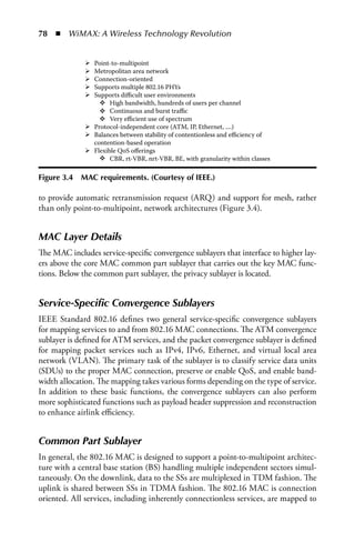 78  n  WiMAX: A Wireless Technology Revolution


                 Point-to-multipoint
                 Metropolitan area network
                 Connection-oriented
                 Supports multiple 802.16 PHYs
                 Supports diﬃcult user environments
                       High bandwidth, hundreds of users per channel
                       Continuous and burst traﬃc
                       Very eﬃcient use of spectrum
                 Protocol-independent core (ATM, IP, Ethernet, ....)
                 Balances between stability of contentionless and eﬃciency of
                 contention-based operation
                 Flexible QoS oﬀerings
                       CBR, rt-VBR, nrt-VBR, BE, with granularity within classes

Figure 3.4   MaC requirements. (Courtesy of IEEE.)

to provide automatic retransmission request (ARQ) and support for mesh, rather
than only point-to-multipoint, network architectures (Figure 3.4).


MAC Layer Details
The MAC includes service-specific convergence sublayers that interface to higher lay-
ers above the core MAC common part sublayer that carries out the key MAC func-
tions. Below the common part sublayer, the privacy sublayer is located.


Service-Specific Convergence Sublayers
IEEE Standard 802.16 defines two general service-specific convergence sublayers
for mapping services to and from 802.16 MAC connections. The ATM convergence
sublayer is defined for ATM services, and the packet convergence sublayer is defined
for mapping packet services such as IPv4, IPv6, Ethernet, and virtual local area
network (VLAN). The primary task of the sublayer is to classify service data units
(SDUs) to the proper MAC connection, preserve or enable QoS, and enable band-
width allocation. The mapping takes various forms depending on the type of service.
In addition to these basic functions, the convergence sublayers can also perform
more sophisticated functions such as payload header suppression and reconstruction
to enhance airlink efficiency.


Common Part Sublayer
In general, the 802.16 MAC is designed to support a point-to-multipoint architec-
ture with a central base station (BS) handling multiple independent sectors simul-
taneously. On the downlink, data to the SSs are multiplexed in TDM fashion. The
uplink is shared between SSs in TDMA fashion. The 802.16 MAC is connection
oriented. All services, including inherently connectionless services, are mapped to
 