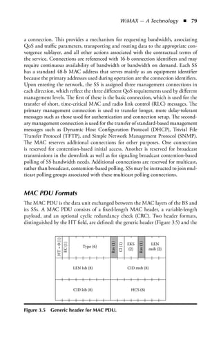 WiMAX — A Technology  n  79


a connection. This provides a mechanism for requesting bandwidth, associating
QoS and traffic parameters, transporting and routing data to the appropriate con-
vergence sublayer, and all other actions associated with the contractual terms of
the service. Connections are referenced with 16-b connection identifiers and may
require continuous availability of bandwidth or bandwidth on demand. Each SS
has a standard 48-b MAC address that serves mainly as an equipment identifier
because the primary addresses used during operation are the connection identifiers.
Upon entering the network, the SS is assigned three management connections in
each direction, which reflect the three different QoS requirements used by different
management levels. The first of these is the basic connection, which is used for the
transfer of short, time-critical MAC and radio link control (RLC) messages. The
primary management connection is used to transfer longer, more delay-tolerant
messages such as those used for authentication and connection setup. The second-
ary management connection is used for the transfer of standard-based management
messages such as Dynamic Host Configuration Protocol (DHCP), Trivial File
Transfer Protocol (TFTP), and Simple Network Management Protocol (SNMP).
The MAC reserves additional connections for other purposes. One connection
is reserved for contention-based initial access. Another is reserved for broadcast
transmissions in the downlink as well as for signaling broadcast contention-based
polling of SS bandwidth needs. Additional connections are reserved for multicast,
rather than broadcast, contention-based polling. SSs may be instructed to join mul-
ticast polling groups associated with these multicast polling connections.


MAC PDU Formats
The MAC PDU is the data unit exchanged between the MAC layers of the BS and
its SSs. A MAC PDU consists of a fixed-length MAC header, a variable-length
payload, and an optional cyclic redundancy check (CRC). Two header formats,
distinguished by the HT field, are defined: the generic header (Figure 3.5) and the
               HT = 0 (1)




                                                     Rsv (1)




                                                                               Rsv (1)




                                                                        EKS               LEN
                            EC (1)




                                                               Cl (1)




                                          Type (6)
                                                                         (2)             msb (2)



                                     LEN Isb (8)                        CID msb (8)




                                     CID Isb (8)                          HCS (8)




Figure 3.5   Generic header for MaC PDU.
 