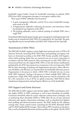 80  n  WiMAX: A Wireless Technology Revolution


bandwidth request header. Except for bandwidth containing no payload, MAC
PDUs have MAC management messages or convergence sublayer data.
   Three types of MAC subheader may be present:
   1. A grant management subheader, used by SS to convey bandwidth manage-
      ment needs to its BS
   2. A fragmentation subheader, indicating the presence and orientation within
      the payload of any fragments of the SDUs
   3. The packing subheader, used to indicate packing of multiple SDUs into a
      single PDU
Immediately following the generic header, grant management and fragmentation sub-
headers may be inserted into MAC PDUs if so indicated by the Type field. The pack-
ing subheader may be inserted before each MAC SDU if shown by the Type field.


Transmission of MAC PDUs
The IEEE 802.16 MAC supports various higher-layer protocols such as ATM or IP
(Internet Protocol). Incoming MAC SDUs from corresponding convergence sub-
layers are formatted according to the MAC PDU format, possibly with fragmen-
tation and/or packing, before they are conveyed over one or more connections in
accordance with the MAC protocol. After traversing the air link, MAC PDUs are
reconstructed back into the original MAC SDUs so that the format modifications
performed by the MAC layer protocol are transparent to the receiving entity. IEEE
802.16 takes advantage of packing and fragmentation processes, whose effective-
ness, flexibility, and efficiency are maximized by the bandwidth allocation process.
Fragmentation is the process in which a MAC SDU is divided into one or more
MAC SDU fragments. Packing is the process in which multiple MAC SDUs are
packed into a single MAC PDU payload. Both processes may be initiated by a BS
for a DL connection or by an SS for an uplink connection. IEEE 802.16 allows
simultaneous fragmentation and packing for efficient use of the bandwidth.


PHY Support and Frame Structure
The IEEE 802.16 MAC supports time division duplex (TDD) and frequency divi-
sion duplex (FDD). In FDD, continuous as well as burst downlinks are possible.
Continuous downlinks allow for certain robustness enhancement techniques, such
as interleaving. Burst downlinks (FDD or TDD) allow the use of more advanced
robustness and capacity enhancement techniques, such as subscriber-level adaptive
burst profiling and advanced antenna systems. The MAC builds the DL subframe
starting with a frame control section containing the DL-MAP (downlink MAP)
and UL-MAP (uplink MAP) messages. These indicate PHY transitions on the down-
link, as well as bandwidth allocations and burst profiles on the uplink. The DL-MAP
 