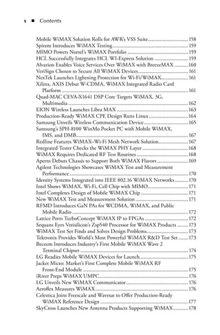 x  n  Contents


    Mobile WiMAX Solution Rolls for AWR’s VSS Suite..............................158
    Spirent Introduces WiMAX Testing ........................................................ 159
    MIMO Powers Nortel’s WiMAX Portfolio ............................................. 159
    HCL Successfully Integrates HCL WI-Express Solution ......................... 159
    Alvarion Enables Voice Services Over WiMAX with BreezeMAX ..........160
    VeriSign Chosen to Secure All WiMAX Devices ..................................... 161
    NexTek Launches Lightning Protection for Wi-Fi/WiMAX.................... 161
    Xilinx, AXIS Debut W-CDMA, WiMAX Integrated Radio Card
       Platform .............................................................................................. 161
    Quad-MAC CEVA-X1641 DSP Core Targets WiMAX, 3G,
       Multimedia .........................................................................................162
    EION Wireless Launches Libra MAX .....................................................163
    Production-Ready WiMAX CPE Design Runs Linux .............................164
    Samsung Unveils Wireless Communication Device .................................165
    Samsung’s SPH-8100 WinMo Pocket PC with Mobile WiMAX,
       IMS, and DMB ...................................................................................167
    Redline Features WiMAX–Wi-Fi Mesh Network Solution......................167
    Integrated Tester Checks the WiMAX PHY Layer ..................................168
    WiMAX Requires Dedicated RF Test Routines ......................................168
    Aperto Debuts Chassis to Support Both WiMAX Flavors .......................169
    Agilent Technologies Showcases WiMAX Test and Measurement
       Performance ........................................................................................170
    Identity Systems Integrated into IEEE 802.16 WiMAX Networks ..........170
    Intel Shows WiMAX, Wi-Fi, Cell Chip with MIMO..............................171
    Intel Completes Design of Mobile WiMAX Chip ...................................171
    New WiMAX Test and Measurement Solution .......................................171
    RFMD Introduces GaN PAs for WCDMA, WiMAX, and Public
       Mobile Radio ......................................................................................172
    Lattice Ports TurboConcept WiMAX IP to FPGAs ................................172
    Sequans Eyes Verisilicon’s Zsp540 Processor for WiMAX Products ........173
    WiMAX Test Set Finds and Solves Design Problems...............................173
    Tektronix Provides World’s Most Powerful WiMAX RD Test Set .......173
    Beceem Introduces Industry’s First Mobile WiMAX Wave 2
       Terminal Chipset ................................................................................ 174
    LG Readies Mobile WiMAX Devices for Launch....................................175
    Jacket Micro: Market’s First Complete Mobile WiMAX RF
       Front-End Module ..............................................................................175
    iRiver Preps WiMAX UMPC.................................................................. 176
    LG Unveils New WiMAX Communicator .............................................. 176
    Aeroflex Measures WiMAX ..................................................................... 176
    Celestica Joins Freescale and Wavesat to Offer Production-Ready
       WiMAX Reference Design .................................................................177
    SkyCross Launches New Antenna Products Supporting WiMAX ...........178
 