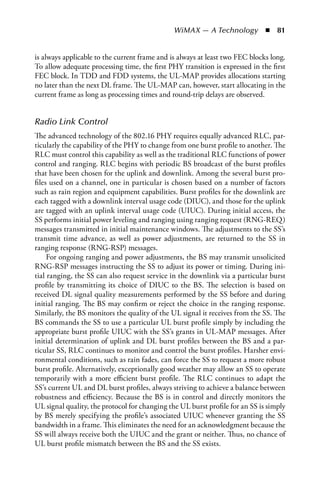 WiMAX — A Technology  n  81


is always applicable to the current frame and is always at least two FEC blocks long.
To allow adequate processing time, the first PHY transition is expressed in the first
FEC block. In TDD and FDD systems, the UL-MAP provides allocations starting
no later than the next DL frame. The UL-MAP can, however, start allocating in the
current frame as long as processing times and round-trip delays are observed.


Radio Link Control
The advanced technology of the 802.16 PHY requires equally advanced RLC, par-
ticularly the capability of the PHY to change from one burst profile to another. The
RLC must control this capability as well as the traditional RLC functions of power
control and ranging. RLC begins with periodic BS broadcast of the burst profiles
that have been chosen for the uplink and downlink. Among the several burst pro-
files used on a channel, one in particular is chosen based on a number of factors
such as rain region and equipment capabilities. Burst profiles for the downlink are
each tagged with a downlink interval usage code (DIUC), and those for the uplink
are tagged with an uplink interval usage code (UIUC). During initial access, the
SS performs initial power leveling and ranging using ranging request (RNG-REQ)
messages transmitted in initial maintenance windows. The adjustments to the SS’s
transmit time advance, as well as power adjustments, are returned to the SS in
ranging response (RNG-RSP) messages.
     For ongoing ranging and power adjustments, the BS may transmit unsolicited
RNG-RSP messages instructing the SS to adjust its power or timing. During ini-
tial ranging, the SS can also request service in the downlink via a particular burst
profile by transmitting its choice of DIUC to the BS. The selection is based on
received DL signal quality measurements performed by the SS before and during
initial ranging. The BS may confirm or reject the choice in the ranging response.
Similarly, the BS monitors the quality of the UL signal it receives from the SS. The
BS commands the SS to use a particular UL burst profile simply by including the
appropriate burst profile UIUC with the SS’s grants in UL-MAP messages. After
initial determination of uplink and DL burst profiles between the BS and a par-
ticular SS, RLC continues to monitor and control the burst profiles. Harsher envi-
ronmental conditions, such as rain fades, can force the SS to request a more robust
burst profile. Alternatively, exceptionally good weather may allow an SS to operate
temporarily with a more efficient burst profile. The RLC continues to adapt the
SS’s current UL and DL burst profiles, always striving to achieve a balance between
robustness and efficiency. Because the BS is in control and directly monitors the
UL signal quality, the protocol for changing the UL burst profile for an SS is simply
by BS merely specifying the profile’s associated UIUC whenever granting the SS
bandwidth in a frame. This eliminates the need for an acknowledgment because the
SS will always receive both the UIUC and the grant or neither. Thus, no chance of
UL burst profile mismatch between the BS and the SS exists.
 