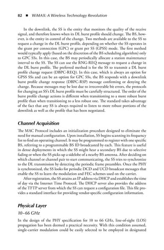 82  n  WiMAX: A Wireless Technology Revolution


    In the downlink, the SS is the entity that monitors the quality of the receive
signal, and therefore knows when its DL burst profile should change. The BS, how-
ever, is the entity in control of the change. Two methods are available to the SS to
request a change in the DL burst profile, depending on whether the SS operates in
the grant per connection (GPC) or grant per SS (GPSS) mode. The first method
would typically apply (based on the discretion of the BS scheduling algorithm) only
to GPC SSs. In this case, the BS may periodically allocate a station maintenance
interval to the SS. The SS can use the RNG-REQ message to request a change in
the DL burst profile. The preferred method is for the SS to transmit a DL burst
profile change request (DBPC-REQ). In this case, which is always an option for
GPSS SSs and can be an option for GPC SSs, the BS responds with a downlink
burst profile change response (DBPC-RSP) message confirming or denying the
change. Because messages may be lost due to irrecoverable bit errors, the protocols
for changing an SS’s DL burst profile must be carefully structured. The order of the
burst profile change actions is different when transitioning to a more robust burst
profile than when transitioning to a less robust one. The standard takes advantage
of the fact that any SS is always required to listen to more robust portions of the
downlink as well as the profile that has been negotiated.


Channel Acquisition
The MAC Protocol includes an initialization procedure designed to eliminate the
need for manual configuration. Upon installation, SS begins scanning its frequency
list to find an operating channel. It may be programmed to register with one specific
BS, referring to a programmable BS ID broadcasted by each. This feature is useful
in dense deployments in which the SS might hear a secondary BS due to selective
fading or when the SS picks up a sidelobe of a nearby BS antenna. After deciding on
which channel or channel pair to start communicating, the SS tries to synchronize
to the DL transmission by detecting the periodic frame preambles. Once the PHY
is synchronized, the SS looks for periodic DCD and UCD broadcast messages that
enable the SS to learn the modulation and FEC schemes used on the carrier.
     After registration, the SS attains an IP address via DHCP and establishes the time
of day via the Internet Time Protocol. The DHCP server also provides the address
of the TFTP server from which the SS can request a configuration file. This file pro-
vides a standard interface for providing vendor-specific configuration information.


Physical Layer
10–66 GHz
In the design of the PHY specification for 10 to 66 GHz, line-of-sight (LOS)
propagation has been deemed a practical necessity. With this condition assumed,
single-carrier modulation could be easily selected to be employed in designated
 