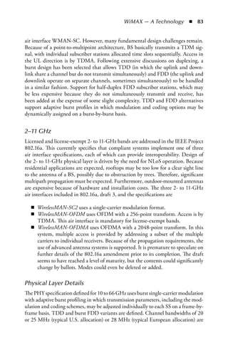 WiMAX — A Technology  n  83


air interface WMAN-SC. However, many fundamental design challenges remain.
Because of a point-to-multipoint architecture, BS basically transmits a TDM sig-
nal, with individual subscriber stations allocated time slots sequentially. Access in
the UL direction is by TDMA. Following extensive discussions on duplexing, a
burst design has been selected that allows TDD (in which the uplink and down-
link share a channel but do not transmit simultaneously) and FDD (the uplink and
downlink operate on separate channels, sometimes simultaneously) to be handled
in a similar fashion. Support for half-duplex FDD subscriber stations, which may
be less expensive because they do not simultaneously transmit and receive, has
been added at the expense of some slight complexity. TDD and FDD alternatives
support adaptive burst profiles in which modulation and coding options may be
dynamically assigned on a burst-by-burst basis.


2–11 GHz
Licensed and license-exempt 2- to 11-GHz bands are addressed in the IEEE Project
802.16a. This currently specifies that compliant systems implement one of three
air interface specifications, each of which can provide interoperability. Design of
the 2- to 11-GHz physical layer is driven by the need for NLoS operation. Because
residential applications are expected, rooftops may be too low for a clear sight line
to the antenna of a BS, possibly due to obstruction by trees. Therefore, significant
multipath propagation must be expected. Furthermore, outdoor-mounted antennas
are expensive because of hardware and installation costs. The three 2- to 11-GHz
air interfaces included in 802.16a, draft 3, and the specifications are

   n WirelessMAN-SC2 uses a single-carrier modulation format.
   n WirelessMAN-OFDM uses OFDM with a 256-point transform. Access is by
     TDMA. This air interface is mandatory for license-exempt bands.
   n WirelessMAN-OFDMA uses OFDMA with a 2048-point transform. In this
     system, multiple access is provided by addressing a subset of the multiple
     carriers to individual receivers. Because of the propagation requirements, the
     use of advanced antenna systems is supported. It is premature to speculate on
     further details of the 802.16a amendment prior to its completion. The draft
     seems to have reached a level of maturity, but the contents could significantly
     change by ballots. Modes could even be deleted or added.

Physical Layer Details
The PHY specification defined for 10 to 66 GHz uses burst single-carrier modulation
with adaptive burst profiling in which transmission parameters, including the mod-
ulation and coding schemes, may be adjusted individually to each SS on a frame-by-
frame basis. TDD and burst FDD variants are defined. Channel bandwidths of 20
or 25 MHz (typical U.S. allocation) or 28 MHz (typical European allocation) are
 