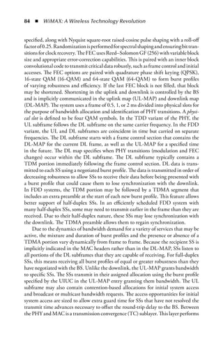 84  n  WiMAX: A Wireless Technology Revolution


specified, along with Nyquist square-root raised-cosine pulse shaping with a roll-off
factor of 0.25. Randomization is performed for spectral shaping and ensuring bit tran-
sitions for clock recovery. The FEC uses Reed–Solomon GF (256) with variable block
size and appropriate error-correction capabilities. This is paired with an inner block
convolutional code to transmit critical data robustly, such as frame control and initial
accesses. The FEC options are paired with quadrature phase shift keying (QPSK),
16-state QAM (16-QAM) and 64-state QAM (64-QAM) to form burst profiles
of varying robustness and efficiency. If the last FEC block is not filled, that block
may be shortened. Shortening in the uplink and downlink is controlled by the BS
and is implicitly communicated in the uplink map (UL-MAP) and downlink map
(DL-MAP). The system uses a frame of 0.5, 1, or 2 ms divided into physical slots for
the purpose of bandwidth allocation and identification of PHY transitions. A physi-
cal slot is defined to be four QAM symbols. In the TDD variant of the PHY, the
UL subframe follows the DL subframe on the same carrier frequency. In the FDD
variant, the UL and DL subframes are coincident in time but carried on separate
frequencies. The DL subframe starts with a frame control section that contains the
DL-MAP for the current DL frame, as well as the UL-MAP for a specified time
in the future. The DL map specifies when PHY transitions (modulation and FEC
changes) occur within the DL subframe. The DL subframe typically contains a
TDM portion immediately following the frame control section. DL data is trans-
mitted to each SS using a negotiated burst profile. The data is transmitted in order of
decreasing robustness to allow SSs to receive their data before being presented with
a burst profile that could cause them to lose synchronization with the downlink.
In FDD systems, the TDM portion may be followed by a TDMA segment that
includes an extra preamble at the start of each new burst profile. This feature allows
better support of half-duplex SSs. In an efficiently scheduled FDD system with
many half-duplex SSs, some may need to transmit earlier in the frame than they are
received. Due to their half-duplex nature, these SSs may lose synchronization with
the downlink. The TDMA preamble allows them to regain synchronization.
     Due to the dynamics of bandwidth demand for a variety of services that may be
active, the mixture and duration of burst profiles and the presence or absence of a
TDMA portion vary dynamically from frame to frame. Because the recipient SS is
implicitly indicated in the MAC headers rather than in the DL-MAP, SSs listen to
all portions of the DL subframes that they are capable of receiving. For full-duplex
SSs, this means receiving all burst profiles of equal or greater robustness than they
have negotiated with the BS. Unlike the downlink, the UL-MAP grants bandwidth
to specific SSs. The SSs transmit in their assigned allocation using the burst profile
specified by the UIUC in the UL-MAP entry granting them bandwidth. The UL
subframe may also contain contention-based allocations for initial system access
and broadcast or multicast bandwidth requests. The access opportunities for initial
system access are sized to allow extra guard time for SSs that have not resolved the
transmit time advances necessary to offset the round-trip delay to the BS. Between
the PHY and MAC is a transmission convergence (TC) sublayer. This layer performs
 