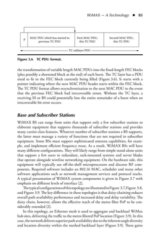 WiMAX — A Technology  n  85




         MAC PDU which has started in     First MAC PDU,          Second MAC PDU,
    P
              previous TC PDU               this TC PDU              this TC PDU

                                    TC sublayer PDU


Figure 3.6   TC PDU format.

the transformation of variable length MAC PDUs into the fixed-length FEC blocks
(plus possibly a shortened block at the end) of each burst. The TC layer has a PDU
sized to fit in the FEC block currently being filled (Figure 3.6). It starts with a
pointer indicating where the next MAC PDU header starts within the FEC block.
The TC PDU format allows resynchronization to the next MAC PDU in the event
that the previous FEC block had irrecoverable errors. Without the TC layer, a
receiving SS or BS could potentially lose the entire remainder of a burst when an
irrecoverable bit error occurs.


Base and Subscriber Stations
WiMAX BS can range from units that support only a few subscriber stations to
elaborate equipment that supports thousands of subscriber stations and provides
many carrier-class features. Whatever number of subscriber stations a BS supports,
the latter must manage a variety of functions that are not required in subscriber
equipment. Some BSs must support sophisticated antenna capabilities, for exam-
ple, and implement efficient frequency reuse. As a result, WiMAX BSs will have
many different configurations. They will likely range from simple stand-alone units
that support a few users to redundant, rack-mounted systems and server blades
that operate alongside wireline networking equipment. On the hardware side, this
equipment will typically use off-the-shelf microprocessors and discrete RF com-
ponents. Required software includes an 802.16 MAC, scheduler and many other
software applications such as network management services and protocol stacks.
A typical presentation of WiMAX system components is given in Figure 3.7 with
emphasis on different levels of interface [2].
    The typical configurations of this topology are illustrated in Figure 3.7, Figure 3.8,
and Figure 3.9. The key difference in these topologies is that daisy-chaining reduces
overall path availability performance and increased delay and delay variability. The
daisy chain, however, allows the effective reach of the metro fiber PoP to be con-
siderably extended [2].
    In this topology, an Ethernet mesh is used to aggregate and backhaul WiMax
hub sites, delivering the traffic to the metro fibered PoP location (Figure 3.9). In this
case, the network delivers superior path availability due to the inherent angle diversity
and location diversity within the meshed backhaul layer (Figure 3.9). These gains
 