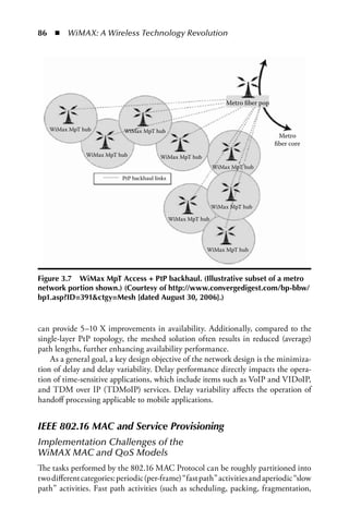 86  n  WiMAX: A Wireless Technology Revolution




                                                                    Metro ﬁber pop



   WiMax MpT hub            WiMax MpT hub
                                                                                      Metro
                                                                                     ﬁber core
               WiMax MpT hub              WiMax MpT hub
                                                                WiMax MpT hub
                           PtP backhaul links




                                                                WiMax MpT hub

                                                WiMax MpT hub




                                                            WiMax MpT hub




Figure 3.7 WiMax MpT access + PtP backhaul. (Illustrative subset of a metro
network portion shown.) (Courtesy of http://www.convergedigest.com/bp-bbw/
bp1.asp?ID=391ctgy=Mesh [dated august 30, 2006].)



can provide 5–10 X improvements in availability. Additionally, compared to the
single-layer PtP topology, the meshed solution often results in reduced (average)
path lengths, further enhancing availability performance.
    As a general goal, a key design objective of the network design is the minimiza-
tion of delay and delay variability. Delay performance directly impacts the opera-
tion of time-sensitive applications, which include items such as VoIP and VIDoIP,
and TDM over IP (TDMoIP) services. Delay variability affects the operation of
handoff processing applicable to mobile applications.


IEEE 802.16 MAC and Service Provisioning
Implementation Challenges of the 
WiMAX MAC and QoS Models
The tasks performed by the 802.16 MAC Protocol can be roughly partitioned into
two different categories: periodic (per-frame) “fast path” activities and aperiodic “slow
path” activities. Fast path activities (such as scheduling, packing, fragmentation,
 