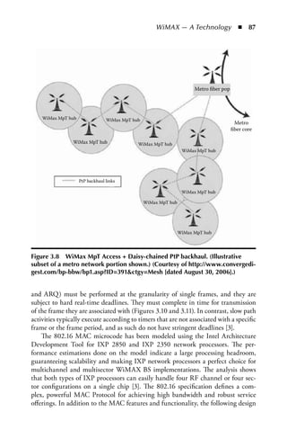 WiMAX — A Technology  n  87




                                                                       Metro ﬁber pop




    WiMax MpT hub                WiMax MpT hub
                                                                                         Metro
                                                                                        ﬁber core

                WiMax MpT hub                WiMax MpT hub
                                                                  WiMax MpT hub




                    PtP backhaul links

                                                                  WiMax MpT hub

                                                 WiMax MpT hub




                                                                 WiMax MpT hub




Figure 3.8 WiMax MpT access + Daisy-chained PtP backhaul. (Illustrative
subset of a metro network portion shown.) (Courtesy of http://www.convergedi-
gest.com/bp-bbw/bp1.asp?ID=391ctgy=Mesh [dated august 30, 2006].)


and ARQ) must be performed at the granularity of single frames, and they are
subject to hard real-time deadlines. They must complete in time for transmission
of the frame they are associated with (Figures 3.10 and 3.11). In contrast, slow path
activities typically execute according to timers that are not associated with a specific
frame or the frame period, and as such do not have stringent deadlines [3].
    The 802.16 MAC microcode has been modeled using the Intel Architecture
Development Tool for IXP 2850 and IXP 2350 network processors. The per-
formance estimations done on the model indicate a large processing headroom,
guaranteeing scalability and making IXP network processors a perfect choice for
multichannel and multisector WiMAX BS implementations. The analysis shows
that both types of IXP processors can easily handle four RF channel or four sec-
tor configurations on a single chip [3]. The 802.16 specification defines a com-
plex, powerful MAC Protocol for achieving high bandwidth and robust service
offerings. In addition to the MAC features and functionality, the following design
 