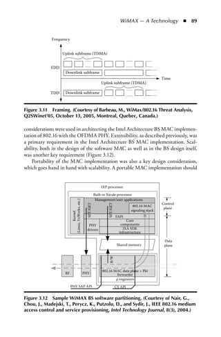 WiMAX — A Technology  n  89


             Frequency


                   Uplink subframe (TDMA)


             FDD
                    Downlink subframe
                                                                                                          Time
                                                                 Uplink subframe (TDMA)

            TDD     Downlink subframe



Figure 3.11 Framing. (Courtesy of Barbeau, M., WiMax/802.16 Threat analysis,
Q2SWinet’05, October 13, 2005, Montreal, Quebec, Canada.)

considerations were used in architecting the Intel Architecture BS MAC implemen-
tation of 802.16 with the OFDMA PHY. Extensibility, as described previously, was
a primary requirement in the Intel Architecture BS MAC implementation. Scal-
ability, both in the design of the software MAC as well as in the BS design itself,
was another key requirement (Figure 3.12).
    Portability of the MAC implementation was also a key design consideration,
which goes hand in hand with scalability. A portable MAC implementation should


                                                                 IXP processor

                                                             Built-in Xscale processor
                                                              Management/user applications
                         (Linux, VxWorks, etc.)




                                                                                                          Control
                                                   SET/GET




                                                                     SET/GET




                                                                                         802.16 MAC
                                                                                                           plane
                                                                                        signaling stack
                                 Kernel




                                                                               FAPI
                                                                                      Core
                                                     PHY                          components
                                                    drivers                        IXA SDK
                                                                                 infrastructure

                                                                                                           Data
                                                                                Shared memory              plane
                                                                      R/W




                                                                  802.16 MAC data plane + Pkt
                    RF                            PHY                      forwarder
                                                                          µ engineers
                         PHY SAP API                                           CS API


Figure 3.12 Sample WiMax BS software partitioning. (Courtesy of Nair, G.,
Chou, J., Madejski, T., Perycz, K., Putzolu, D., and Sydir, J., IEEE 802.16 medium
access control and service provisioning, Intel Technology Journal, 8(3), 2004.)
 