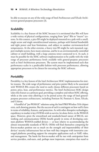 90  n  WiMAX: A Wireless Technology Revolution


be able to execute on any of the wide range of Intel Architecture and XScale Archi-
tecture general-purpose processors [3].


Scalability
Scalability is a key feature of the MAC because it is envisioned that BSs will have
a wide variety of physical configurations, ranging from “pico” BSs to “macro” sys-
tems. In this context, a pico BS might be deployed mounted on a pole with a small,
single sector and single omnidirectional antenna, perhaps with limited bandwidth
and tight power and heat limitations, and subject to outdoor environment-level
temperatures. At the other extreme, a heavy iron BS might be rack mounted, sup-
port multiple sectors, have many antennae, and be in an environmentally controlled
cabinet or small building, with a large antenna tower connected to it. As such, it
must be possible for the MAC software implementation to be usable with the wide
range of processor performance levels available with general-purpose processors
such as Intel Architecture processors. The system must be implemented such that
performance scales in a predictable fashion with processor performance, allowing
appropriate processors to be chosen for executing the MAC software.


Portability
Portability is a key feature of the Intel Architecture MAC implementation for simi-
lar reasons. The wide range of performance and price points likely to be associated
with WiMAX BSs creates the need to easily choose different processors based on
power, price, heat, and performance metrics. The Intel Architecture MAC design
takes this feature as a primary goal, providing a complete and robust MAC offering,
while at the same time allowing it to be ported across the range of Intel general-
purpose processor architectures, including Pentium M, Pentium 4, Xeon, XScale,
and Celeron.
     A handful of “pre-WiMAX” solutions using the Intel PRO/Wireless 5116 chipset
exist, each showing promise. But the success of each is contingent on how well it fares
in terms of reliability, features, and protection. As with other disruptive technologies,
expediency to market is key if OEMs wish to survive, let alone thrive, in the WiMAX
space. However, given the streamlined and standards-based nature of 802.16, net-
working and communications OEMs benefit greatly in terms of developing com-
mon platform WiMAX-enabled devices — at least relative to accommodating the
almost innumerable standards of Wi-Fi. OEMs will find themselves competing for
first-to-market position not so much on the strength and impenetrability of their
devices’ security infrastructure but on how well they integrate with innovative con-
verged platforms providing support for enterprise applications such as VoIP, video,
and management. The battle for first-to-market will be met with anticipation from
service providers, end-users, and, perhaps most important, enterprises that stand to
 