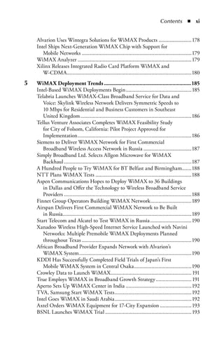 Contents  n  xi


     Alvarion Uses Wintegra Solutions for WiMAX Products ........................178
     Intel Ships Next-Generation WiMAX Chip with Support for
        Mobile Networks ................................................................................179
     WiMAX Analyzer ...................................................................................179
     Xilinx Releases Integrated Radio Card Platform WiMAX and
        W-CDMA...........................................................................................180
5	   WiMax.Deployment.Trends..............................................................185
     Intel-Based WiMAX Deployments Begin ................................................185
     Telabria Launches WiMAX-Class Broadband Service for Data and
        Voice: Skylink Wireless Network Delivers Symmetric Speeds to
        10 Mbps for Residential and Business Customers in Southeast
        United Kingdom .................................................................................186
     Tellus Venture Associates Completes WiMAX Feasibility Study
        for City of Folsom, California: Pilot Project Approved for
        Implementation ...................................................................................186
     Siemens to Deliver WiMAX Network for First Commercial
        Broadband Wireless Access Network in Russia ...................................187
     Simply Broadband Ltd. Selects Allgon Microwave for WiMAX
        Backhaul .............................................................................................187
     A Hundred People to Try WiMAX for BT Belfast and Birmingham.......188
     NTT Plans WiMAX Tests ......................................................................188
     Aspen Communications Hopes to Deploy WiMAX to 36 Buildings
        in Dallas and Offer the Technology to Wireless Broadband Service
        Providers .............................................................................................188
     Finnet Group Operators Building WiMAX Network ..............................189
     Airspan Delivers First Commercial WiMAX Network to Be Built
        in Russia..............................................................................................189
     Start Telecom and Alcatel to Test WiMAX in Russia ..............................190
     Xanadoo Wireless High-Speed Internet Service Launched with Navini
        Networks: Multiple Premobile WiMAX Deployments Planned
        throughout Texas ................................................................................190
     African Broadband Provider Expands Network with Alvarion’s
        WiMAX System ..................................................................................190
     KDDI Has Successfully Completed Field Trials of Japan’s First
        Mobile WiMAX System in Central Osaka ..........................................190
     Crowley Data to Launch WiMAX........................................................... 191
     True Employs WiMAX in Broadband Growth Strategy .......................... 191
     Aperto Sets Up WiMAX Center in India ................................................192
     TVA, Samsung Start WiMAX Tests ........................................................192
     Intel Goes WiMAX in Saudi Arabia ........................................................192
     Axtel Orders WiMAX Equipment for 17-City Expansion .......................193
     BSNL Launches WiMAX Trial ...............................................................193
 