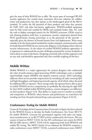 WiMAX — A Technology  n  91


gain the most of what WiMAX has to offer. The recent spate of converged WLAN
security appliances has created many innovative all-in-one solutions for collabo-
ration and productivity, but they operate at the bottlecapped speed of the 802.11
standard. To realize the full potential of these products and what they promise
for VoIP, VoD, and other low-latency applications, WiMAX-enabled equipment
must be fully tested and certified by OEMs and standards bodies alike. Yet, with
the rush to deploy converged systems for the WiMAX ecosystem, OEMs stand to
risk releasing products with beta, or premature, security components derived from
Wi-Fi specifications, leaving uncertainty as to the protection of the network —
especially given the absence of learned lessons from trial deployments. What many
consider to be the future-proof standard for wireless enterprise communication could
be fatally flawed if OEMs do not exercise due diligence in developing robust software
security infrastructure. As the release of certified WiMAX hardware approaches, it
is important to understand the security challenges presented by current standards as
well as those to come in the future. Designing a network with a wireless segment is not
an easy task, and should be approached only after carefully weighing all the facts.



Mobile WiMax
Mobile WiMAX is a major opportunity for systems designers who understand
the value of multi-antenna signal processing (MAS) technologies such as multiple
input/multiple output (MIMO) and adaptive antenna systems. MAS technology
addresses those service provider requirements by extending cell radii, ensuring QoS
and high throughput, and improving network capacity, all of which reduce the need
for additional BSs or repeaters. These savings make the operator better able to price
its mobile WiMAX services competitively yet profitably. By selecting the right DSP
for their MAS-enabled mobile WiMAX products, systems designers can differenti-
ate their products (Figure 3.13). That ability is a major asset in a market as crowded
and competitive as WiMAX, where features and performance are must-haves for
standing out from the pack and justifying a price premium (Figure 3.14) [4].


Conformance Testing for Mobile WiMAX
Centro de Tecnologia de las Comunicaciones (Cetecom), in Spain, has been selected
by the WiMAX Forum to develop the Radio Conformance Test Tester (RCTT)
for mobile WiMAX. Cetecom has participated, together with other test equip-
ment manufacturers, in an RCTT RFP activity conducted by the Forum. This test
system is based on MINT T2110, the first RF conformance test system for IEEE
802.16-2004 devices. MINT T2110 will be supporting both fixed WiMAX and
mobile RF testing. The MINT family of test solutions for WiMAX comprises a
radio conformance tester (MINT T2110), a protocol conformance tester (MINT
 