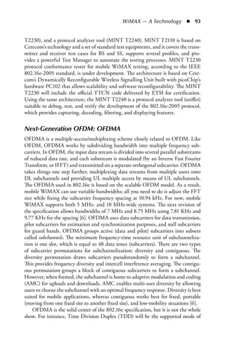WiMAX — A Technology  n  93


T2230), and a protocol analyzer tool (MINT T2240). MINT T2110 is based on
Cetecom’s technology and a set of standard test equipments, and it covers the trans-
mitter and receiver test cases for BS and SS, supports several profiles, and pro-
vides a powerful Test Manager to automate the testing processes. MINT T2230
protocol conformance tester for mobile WiMAX testing, according to the IEEE
802.16e-2005 standard, is under development. The architecture is based on Cete-
com’s Dynamically Reconfigurable Wireless Signalling Unit built with picoChip’s
hardware PC102 that allows scalability and software reconfigurability. The MINT
T2230 will include the official TTCN code delivered by ETSI for certification.
Using the same architecture, the MINT T2240 is a protocol analyzer tool (sniffer)
suitable to debug, test, and verify the development of the 802.16e-2005 protocol,
which provides capturing, decoding, filtering, and displaying features.


Next-Generation OFDM: OFDMA
OFDMA is a multiple-access/multiplexing scheme closely related to OFDM. Like
OFDM, OFDMA works by subdividing bandwidth into multiple frequency sub-
carriers. In OFDM, the input data stream is divided into several parallel substreams
of reduced data rate, and each substream is modulated (by an Inverse Fast Fourier
Transform, or IFFT) and transmitted on a separate orthogonal subcarrier. OFDMA
takes things one step further, multiplexing data streams from multiple users onto
DL subchannels and providing UL multiple access by means of UL subchannels.
The OFDMA used in 802.16e is based on the scalable OFDM model. As a result,
mobile WiMAX can use variable bandwidths; all you need to do is adjust the FFT
size while fixing the subcarrier frequency spacing at 10.94 kHz. For now, mobile
WiMAX supports both 5 MHz- and 10 MHz-wide systems. The next revision of
the specification allows bandwidths of 7 MHz and 8.75 MHz using 7.81 KHz and
9.77 KHz for the spacing [6]. OFDMA uses data subcarriers for data transmission,
pilot subcarriers for estimation and synchronization purposes, and null subcarriers
for guard bands. OFDMA groups active (data and pilot) subcarriers into subsets
called subchannels. The minimum frequency-time resource unit of subchanneliza-
tion is one slot, which is equal to 48 data tones (subcarriers). There are two types
of subcarrier permutations for subchannelization: diversity and contiguous. The
diversity permutation draws subcarriers pseudorandomly to form a subchannel.
This provides frequency diversity and intercell interference averaging. The contigu-
ous permutation groups a block of contiguous subcarriers to form a subchannel.
However, when formed, the subchannel is home to adaptive modulation and coding
(AMC) for uploads and downloads. AMC enables multi-user diversity by allowing
users to choose the subchannel with an optimal frequency response. Diversity is best
suited for mobile applications, whereas contiguous works best for fixed, portable
(moving from one fixed site to another fixed site), and low-mobility situations [6].
    OFDMA is the solid center of the 802.16e specification, but it is not the whole
show. For instance, Time Division Duplex (TDD) will be the supported mode of
 