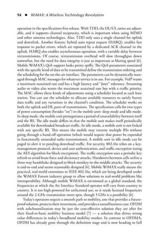 94  n  WiMAX: A Wireless Technology Revolution


operation in the specifications first release. With TDD, the DL/UL ratios are adjust-
able, and it supports channel reciprocity, which is important when using MIMO
and other antenna technologies. Also, TDD only uses a single channel for uplink
and downlink. Another feature, hybrid auto repeat request (HARQ), enables fast
response to packet errors, which are reported by a dedicated ACK channel in the
uplink. HARQ also enables asynchronous operation, with a variable delay between
retransmissions. Of course, retransmission overhead will slow throughput down
somewhat, but the need for data integrity is just as important as blazing speed [6].
Mobile WiMAX’s QoS support looks pretty spiffy. The QoS parameters associated
with the specific kind of data to be transmitted define the transmission ordering and
the scheduling for the on-the-air interface. The parameters can be dynamically man-
aged through MAC messages for whatever service is in use. For example, VoIP wants
a maximum sustained rate and has a high latency and “jitter” tolerance. Streaming
audio or video also wants the maximum sustained rate but with a traffic priority.
The MAC allows these kinds of adjustments using a scheduler located at each base
station. You can use the scheduler to allocate available resources to satisfy bursty
data traffic and any variations in the channel’s condition. The scheduler works on
both the uplink and DL parts of transmissions. The specification calls for two types
of power consumption (besides “on”) in the mobile unit: sleep mode and idle mode.
In sleep mode, the mobile unit prenegotiates a period of unavailability between itself
and the BS. The idle mode differs in that the mobile unit makes itself periodically
available for downloaded broadcast traffic. In idle mode, a mobile unit is not linked
with any specific BS. This means the mobile may traverse multiple BSs without
going through a hand-off operation (which would require that power be expended
in functionally unneeded radio transmissions). A mobile unit in idle mode can be
paged to alert it to pending download traffic. For security, 802.16e relies on a key-
management protocol, device and user authentication, and traffic encryption (using
the AES algorithm for block encryption). The traffic encryption uses a periodic key
refresh to avoid brute force and dictionary attacks. Handovers between cells utilize a
three-way handshake designed to block monkey-in-the-middle attacks. The security
is end-to-end and seems reasonably designed [6]. Mobile WiMAX really means the
practical, real-world extensions to IEEE 802.16e, which are being developed under
the WiMAX Forum industry group to allow solutions to real-world problems like
interoperability. Although mobile WiMAX is envisioned as a global standard, the
frequencies at which the Air Interface Standard operates will vary from country to
country. It is too high-powered for unlicensed use, so it needs licensed frequencies
around the 2-GHz transmission sweet spot, though 5 GHz is a possibility [6].
    Today’s operators require a smooth path to mobility, one that provides a future-
proof solution, protects their investment, and provides a sound business case. OFDM
with subchannelization may be just the cost-effective solution they are after for
their fixed-to-basic mobility business model [7] — a solution that drives strong
value differences in today’s broadband mobility market. In contrast to OFDMA,
OFDM has already gone through the definition stage and is now heading to full
 