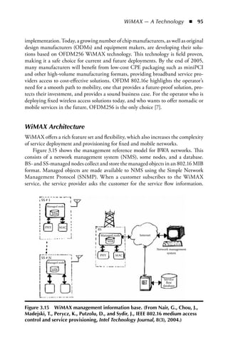 WiMAX — A Technology  n  95


implementation. Today, a growing number of chip manufacturers, as well as original
design manufacturers (ODMs) and equipment makers, are developing their solu-
tions based on OFDM256 WiMAX technology. This technology is field proven,
making it a safe choice for current and future deployments. By the end of 2005,
many manufacturers will benefit from low-cost CPE packaging such as miniPCI
and other high-volume manufacturing formats, providing broadband service pro-
viders access to cost-effective solutions. OFDM 802.16e highlights the operator’s
need for a smooth path to mobility, one that provides a future-proof solution, pro-
tects their investment, and provides a sound business case. For the operator who is
deploying fixed wireless access solutions today, and who wants to offer nomadic or
mobile services in the future, OFDM256 is the only choice [7].


WiMAX Architecture
WiMAX offers a rich feature set and flexibility, which also increases the complexity
of service deployment and provisioning for fixed and mobile networks.
    Figure 3.15 shows the management reference model for BWA networks. This
consists of a network management system (NMS), some nodes, and a database.
BS- and SS-managed nodes collect and store the managed objects in an 802.16 MIB
format. Managed objects are made available to NMS using the Simple Network
Management Protocol (SNMP). When a customer subscribes to the WiMAX
service, the service provider asks the customer for the service flow information.

       SS # 1
          Managed node

                MIB



         PHY          MAC
                                  BS
                                   Managed node           Internet
                                         MIB

                                                                     Network management
                                                                           system
                                   PHY         MAC
       SS # N
          Managed node

                MIB

                                                                         Service
                                                                          ﬂow
                                                                        database




Figure 3.15 WiMax management information base. (From Nair, G., Chou, J.,
Madejski, T., Perycz, K., Putzolu, D., and Sydir, J., IEEE 802.16 medium access
control and service provisioning, Intel Technology Journal, 8(3), 2004.)
 