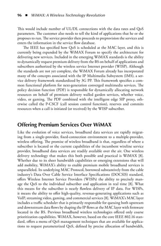 96  n  WiMAX: A Wireless Technology Revolution


This would include number of UL/DL connections with the data rates and QoS
parameters. The customer also needs to tell the kind of applications that he or she
proposes to run. The service provider then proceeds to preprovision the services and
enters the information in the service flow database.
    The IEEE has specified how QoS is scheduled at the MAC layer, and this is
currently being expanded by the WiMAX Forum to specify the architecture for
delivering new services. Included in the emerging WiMAX standards is the ability
to dynamically request premium delivery from the BS on behalf of applications and
subscribers authorized by the wireless service Internet provider (WISP). Although
the standards are not yet complete, the WiMAX Forum already has incorporated
many of the concepts associated with the IP Multimedia Subsystem (IMS), a ser-
vice delivery framework standardized by 3G PP. This framework specifies a com-
mon functional platform for next-generation converged multimedia services. The
policy decision function (PDF) is responsible for dynamically allocating network
resources on behalf of premium delivery walled garden services, whether voice,
video, or gaming. The PDF combined with the intelligent edge SIP proxy, oth-
erwise called the P-CSCF (call session control function), reserves and commits
resources when a call is initiated (or received) by the WISP subscriber.



Offering Premium Services Over WiMax
Like the evolution of voice services, broadband data services are rapidly migrat-
ing from a single-provider, fixed-connection environment to a multiple-provider,
wireless offering. The promise of wireless broadband is that, regardless of where a
subscriber is located or the current capabilities of the incumbent wireline service
provider, broadband data services are readily available over the air. One wireless
delivery technology that makes this both possible and practical is WiMAX [8].
Whether due to its sheer bandwidth capabilities or emerging extensions that will
add mobility, WiMAX’s ability to enable premium mobile broadband services is
unparalleled. Its underlying MAC Protocol, borrowed substantively from the cable
industry’s Data Over Cable Service Interface Specifications (DOCSIS) standard,
offers Wireless Internet Service Providers (WISPs) the ability to precisely man-
age the QoS to the individual subscriber and application in real time [8]. What
this means for the subscriber is nearly flawless delivery of IP data. For WISPs,
it means the ability to offer high-quality, revenue-generating applications such as
VoIP, streaming video, gaming, and commercial services [8]. WiMAX’s MAC layer
includes a traffic scheduler that is primarily responsible for queuing both upstream
and downstream data flows by shaping the IP flows at the MAC layer with firmware
located in the BS. Previous broadband wireless technologies offered only coarse
prioritization capabilities. WiMAX, however, based on the core IEEE 802.16 stan-
dard, offers a menu of QoS management techniques that are available for applica-
tions to request parameterized QoS, defined by precise allocation of bandwidth,
 