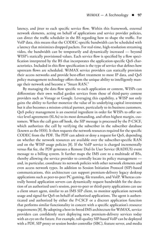 WiMAX — A Technology  n  97


latency, and jitter to each specific service flow. Within this framework, external
network elements, acting on behalf of applications and service provider policies,
can direct the traffic scheduler in the BS regarding how to shape the traffic. For
VoIP data, this means that the CODEC-specific bandwidth can be scheduled with
a latency that minimizes dropped packets. For real-time, high-resolution streaming
video, the bandwidth can be temporarily and dynamically increased — beyond
WISP’s statically provisioned values. Each service flow is specified by a flow speci-
fication interpreted by the BS that incorporates the application-specific QoS char-
acteristics. Included in this flow specification is the type of service that defines how
upstream flows are scheduled. WiMAX service providers can statically provision
their access networks and provide best-effort treatment to most IP data, and QoS
policy management technology offers them the unique ability to intelligently man-
age their network and become a “Smart RAN.”
     By managing the data flow specific to each application or content, WISPs can
differentiate their own walled garden services from those of third-party content
providers such as Vonage or Google. Leveraging this capability, a WISP not only
gains the ability to further monetize the value of its underlying capital investment
but it also becomes a mission-critical partner, particularly to its business customers.
QoS policy management is an essential ingredient in order for WISPs to offer ser-
vice level agreements (SLAs) to its most demanding, and often highest margin, cus-
tomers. When the call goes off hook, the SIP message is processed by the P-CSCF,
which authorizes the call by verifying the subscriber in the subscriber database
(known as the HSS). It then requests the network resources required for the specific
CODEC from the PDF. The PDF can admit or deny a request for QoS, depending
on whether the network resources are available over the subscriber-specific RAN
and on the WISP usage policies [8]. If the VoIP service is charged incrementally
versus flat fee, the PDF generates a Remote Dial-In User Service (RADIUS) event
message to a billing system. It further maps the IMS core to a multitude of BSs,
thereby allowing the service provider to centrally locate its policy management —
and, in particular, coordinate its network policies with other network elements and
even access network types. In addition to Session Initiation Protocol (SIP)-based
communications, this architecture can support premium-delivery legacy desktop
applications such as peer-to-peer PC gaming, file transfers, and VoIP. Whereas cen-
trally hosted application servers can dynamically request bandwidth for the dura-
tion of an authorized user’s session, peer-to-peer or third-party applications can use
a client smart agent, similar to an IMS SIP client, to monitor application network
usage and signal for QoS on behalf of authorized applications. The agent is authen-
ticated and authorized by either the P-CSCF or a discreet application function
that performs similar functionality in concert with a specific application’s resource
requirements [8]. By adopting a best-in-breed IMS architecture for WiMAX, service
providers can confidently start deploying new, premium-delivery services today
with an eye on the future. For example, toll-quality SIP-based VoIP can be deployed
with a PDF, SIP proxy or session border controller (SBC), feature server, and media
 