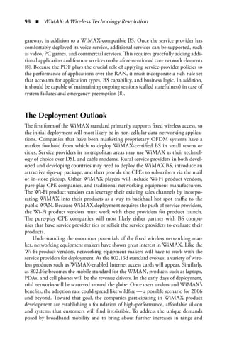 98  n  WiMAX: A Wireless Technology Revolution


gateway, in addition to a WiMAX-compatible BS. Once the service provider has
comfortably deployed its voice service, additional services can be supported, such
as video, PC games, and commercial services. This requires gracefully adding addi-
tional application and feature services to the aforementioned core network elements
[8]. Because the PDF plays the crucial role of applying service-provider policies to
the performance of applications over the RAN, it must incorporate a rich rule set
that accounts for application types, BS capability, and business logic. In addition,
it should be capable of maintaining ongoing sessions (called statefulness) in case of
system failures and emergency preemption [8].



The Deployment Outlook
The first form of the WiMAX standard primarily supports fixed wireless access, so
the initial deployment will most likely be in non-cellular data-networking applica-
tions. Companies that have been marketing proprietary OFDM systems have a
market foothold from which to deploy WiMAX-certified BS in small towns or
cities. Service providers in metropolitan areas may use WiMAX as their technol-
ogy of choice over DSL and cable modems. Rural service providers in both devel-
oped and developing countries may need to deploy the WiMAX BS, introduce an
attractive sign-up package, and then provide the CPEs to subscribers via the mail
or in-store pickup. Other WiMAX players will include Wi-Fi product vendors,
pure-play CPE companies, and traditional networking equipment manufacturers.
The Wi-Fi product vendors can leverage their existing sales channels by incorpo-
rating WiMAX into their products as a way to backhaul hot spot traffic to the
public WAN. Because WiMAX deployment requires the push of service providers,
the Wi-Fi product vendors must work with these providers for product launch.
The pure-play CPE companies will most likely either partner with BS compa-
nies that have service provider ties or solicit the service providers to evaluate their
products.
    Understanding the enormous potentials of the fixed wireless networking mar-
ket, networking equipment makers have shown great interest in WiMAX. Like the
Wi-Fi product vendors, networking equipment makers will have to work with the
service providers for deployment. As the 802.16d standard evolves, a variety of wire-
less products such as WiMAX-enabled Internet access cards will appear. Similarly,
as 802.16e becomes the mobile standard for the WMAN, products such as laptops,
PDAs, and cell phones will be the revenue drivers. In the early days of deployment,
trial networks will be scattered around the globe. Once users understand WiMAX’s
benefits, the adoption rate could spread like wildfire — a possible scenario for 2006
and beyond. Toward that goal, the companies participating in WiMAX product
development are establishing a foundation of high-performance, affordable silicon
and systems that customers will find irresistible. To address the unique demands
posed by broadband mobility and to bring about further increases in range and
 