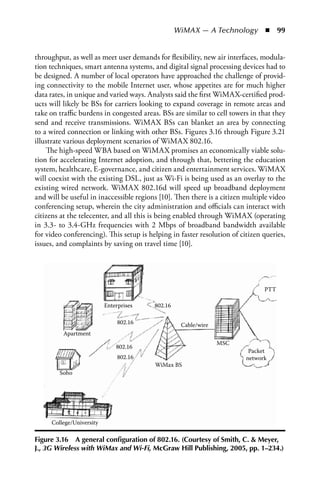 WiMAX — A Technology  n  99


throughput, as well as meet user demands for flexibility, new air interfaces, modula-
tion techniques, smart antenna systems, and digital signal processing devices had to
be designed. A number of local operators have approached the challenge of provid-
ing connectivity to the mobile Internet user, whose appetites are for much higher
data rates, in unique and varied ways. Analysts said the first WiMAX-certified prod-
ucts will likely be BSs for carriers looking to expand coverage in remote areas and
take on traffic burdens in congested areas. BSs are similar to cell towers in that they
send and receive transmissions. WiMAX BSs can blanket an area by connecting
to a wired connection or linking with other BSs. Figures 3.16 through Figure 3.21
illustrate various deployment scenarios of WiMAX 802.16.
    The high-speed WBA based on WiMAX promises an economically viable solu-
tion for accelerating Internet adoption, and through that, bettering the education
system, healthcare, E-governance, and citizen and entertainment services. WiMAX
will coexist with the existing DSL, just as Wi-Fi is being used as an overlay to the
existing wired network. WiMAX 802.16d will speed up broadband deployment
and will be useful in inaccessible regions [10]. Then there is a citizen multiple video
conferencing setup, wherein the city administration and officials can interact with
citizens at the telecenter, and all this is being enabled through WiMAX (operating
in 3.3- to 3.4-GHz frequencies with 2 Mbps of broadband bandwidth available
for video conferencing). This setup is helping in faster resolution of citizen queries,
issues, and complaints by saving on travel time [10].




                                                                               PTT

                          Enterprises    802.16

                               802.16              Cable/wire
         Apartment
                                                                MSC
                              802.16
                                                                          Packet
                               802.16                                    network
                                         WiMax BS
        Soho




     College/University

Figure 3.16 a general configuration of 802.16. (Courtesy of Smith, C.  Meyer,
J., 3G Wireless with WiMax and Wi-Fi, McGraw Hill Publishing, 2005, pp. 1–234.)
 