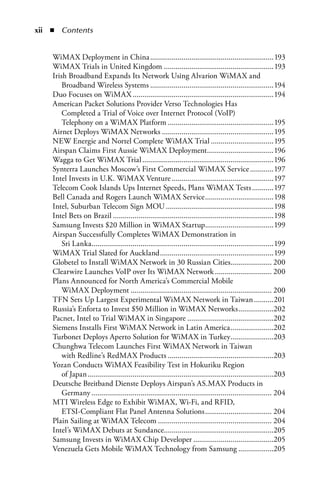 xii  n  Contents


    WiMAX Deployment in China ...............................................................193
    WiMAX Trials in United Kingdom ........................................................193
    Irish Broadband Expands Its Network Using Alvarion WiMAX and
        Broadband Wireless Systems ...............................................................194
    Duo Focuses on WiMAX ........................................................................194
    American Packet Solutions Provider Verso Technologies Has
        Completed a Trial of Voice over Internet Protocol (VoIP)
        Telephony on a WiMAX Platform ......................................................195
    Airnet Deploys WiMAX Networks .........................................................195
    NEW Energie and Nortel Complete WiMAX Trial ................................195
    Airspan Claims First Aussie WiMAX Deployment..................................196
    Wagga to Get WiMAX Trial ...................................................................196
    Synterra Launches Moscow’s First Commercial WiMAX Service ............197
    Intel Invests in U.K. WiMAX Venture ....................................................197
    Telecom Cook Islands Ups Internet Speeds, Plans WiMAX Tests ...........197
    Bell Canada and Rogers Launch WiMAX Service ...................................198
    Intel, Suburban Telecom Sign MOU .......................................................198
    Intel Bets on Brazil ..................................................................................198
    Samsung Invests $20 Million in WiMAX Startup...................................199
    Airspan Successfully Completes WiMAX Demonstration in
        Sri Lanka.............................................................................................199
    WiMAX Trial Slated for Auckland ..........................................................199
    Globetel to Install WiMAX Network in 30 Russian Cities..................... 200
    Clearwire Launches VoIP over Its WiMAX Network ............................. 200
    Plans Announced for North America’s Commercial Mobile
        WiMAX Deployment ........................................................................ 200
    TFN Sets Up Largest Experimental WiMAX Network in Taiwan ..........201
    Russia’s Enforta to Invest $50 Million in WiMAX Networks ..................202
    Pacnet, Intel to Trial WiMAX in Singapore ............................................202
    Siemens Installs First WiMAX Network in Latin America ......................202
    Turbonet Deploys Aperto Solution for WiMAX in Turkey......................203
    Chunghwa Telecom Launches First WiMAX Network in Taiwan
        with Redline’s RedMAX Products ......................................................203
    Yozan Conducts WiMAX Feasibility Test in Hokuriku Region
        of Japan ...............................................................................................203
    Deutsche Breitband Dienste Deploys Airspan’s AS.MAX Products in
        Germany ............................................................................................ 204
    MTI Wireless Edge to Exhibit WiMAX, Wi-Fi, and RFID,
        ETSI-Compliant Flat Panel Antenna Solutions .................................. 204
    Plain Sailing at WiMAX Telecom .......................................................... 204
    Intel’s WiMAX Debuts at Sundance........................................................205
    Samsung Invests in WiMAX Chip Developer .........................................205
    Venezuela Gets Mobile WiMAX Technology from Samsung ..................205
 