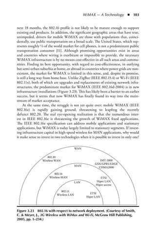 WiMAX — A Technology  n  103


next 18 months, the 802.16 profile is not likely to be mature enough to support
existing end products. In addition, the significant geographic areas that have true,
unimpeded, drivers for mobile WiMAX are those with populations that, coinci-
dentally, use public transportation on a broad scale. The United States, which rep-
resents roughly ⅓ of the world market for cell phones, is not a predominant public
transportation consumer [11]. Although promising opportunities exist in areas
and countries where wiring is exorbitant or impossible to provide, the necessary
WiMAX infrastructure is by no means cost-effective in all such areas and commu-
nities. Finding its best opportunity, with regard to cost-effectiveness, in outlying
but semi-urban suburbia at home, or abroad in countries where power grids are non-
existent, the market for WiMAX is limited in this sense, and, despite its promise,
is still a long way from home base. Unlike ZigBee (IEEE 802.15.4) or Wi-Fi (IEEE
802.11x), both of which are upgrades and replacements of existing network infra-
structures, the predominant market for WiMAX (IEEE 802.16d-2004) is in new
infrastructure installations (Figure 3.23). This has likely been a barrier to an earlier
success, but it seems that now WiMAX has finally found its way into the main-
stream of market acceptance.
     At the same time, the struggle is not yet quite over; mobile WiMAX (IEEE
802.16e) is rapidly gaining ground, threatening to leapfrog the recently
defunct 802.20. The real eye-opening realization is that the tremendous inter-
est in IEEE 802.16e is threatening the growth of WiMAX fixed applications.
The IEEE 802.16e specification can address mobile applications and stationary
applications, but WiMAX is today largely limited to stationary segments. If invest-
ing infrastructure capital in high-speed wireless for MAN applications, why would
it make sense to invest in two technologies when it is possible to invest in only one?

                                           WAN

                     802.20
                  Wireless WAN                             IMT-2000
                                                        GSN/GPRS/EDGE
                                           MAN
                                                          CDMA2000

                          802.16
                       Wireless MAN                        ETSI
                                           LAN          Hiper LAN
                                                        Hiper access

                               802.11
                                                     ETSI
                            Wireless LAN
                                                  Hiper LAN



Figure 3.23 802.16 with respect to network deployment. (Courtesy of Smith,
C.  Meyer, J., 3G Wireless with WiMax and Wi-Fi, McGraw Hill Publishing,
2005, pp. 1–234.)
 