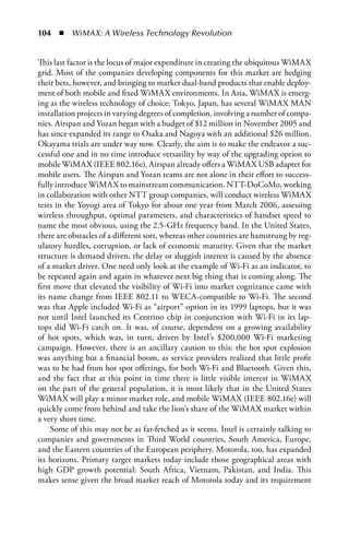 104  n  WiMAX: A Wireless Technology Revolution


This last factor is the locus of major expenditure in creating the ubiquitous WiMAX
grid. Most of the companies developing components for this market are hedging
their bets, however, and bringing to market dual-band products that enable deploy-
ment of both mobile and fixed WiMAX environments. In Asia, WiMAX is emerg-
ing as the wireless technology of choice; Tokyo, Japan, has several WiMAX MAN
installation projects in varying degrees of completion, involving a number of compa-
nies. Airspan and Yozan began with a budget of $12 million in November 2005 and
has since expanded its range to Osaka and Nagoya with an additional $26 million.
Okayama trials are under way now. Clearly, the aim is to make the endeavor a suc-
cessful one and in no time introduce versatility by way of the upgrading option to
mobile WiMAX (IEEE 802.16e). Airspan already offers a WiMAX USB adapter for
mobile users. The Airspan and Yozan teams are not alone in their effort to success-
fully introduce WiMAX to mainstream communication. NTT-DoCoMo, working
in collaboration with other NTT group companies, will conduct wireless WiMAX
tests in the Yoyogi area of Tokyo for about one year from March 2006, assessing
wireless throughput, optimal parameters, and characteristics of handset speed to
name the most obvious, using the 2.5-GHz frequency band. In the United States,
there are obstacles of a different sort, whereas other countries are hamstrung by reg-
ulatory hurdles, corruption, or lack of economic maturity. Given that the market
structure is demand driven, the delay or sluggish interest is caused by the absence
of a market driver. One need only look at the example of Wi-Fi as an indicator, to
be repeated again and again in whatever next big thing that is coming along. The
first move that elevated the visibility of Wi-Fi into market cognizance came with
its name change from IEEE 802.11 to WECA-compatible to Wi-Fi. The second
was that Apple included Wi-Fi as “airport” option in its 1999 laptops, but it was
not until Intel launched its Centrino chip in conjunction with Wi-Fi in its lap-
tops did Wi-Fi catch on. It was, of course, dependent on a growing availability
of hot spots, which was, in turn, driven by Intel’s $200,000 Wi-Fi marketing
campaign. However, there is an ancillary caution to this: the hot spot explosion
was anything but a financial boom, as service providers realized that little profit
was to be had from hot spot offerings, for both Wi-Fi and Bluetooth. Given this,
and the fact that at this point in time there is little visible interest in WiMAX
on the part of the general population, it is most likely that in the United States
WiMAX will play a minor market role, and mobile WiMAX (IEEE 802.16e) will
quickly come from behind and take the lion’s share of the WiMAX market within
a very short time.
     Some of this may not be as far-fetched as it seems. Intel is certainly talking to
companies and governments in Third World countries, South America, Europe,
and the Eastern countries of the European periphery. Motorola, too, has expanded
its horizons. Primary target markets today include those geographical areas with
high GDP growth potential: South Africa, Vietnam, Pakistan, and India. This
makes sense given the broad market reach of Motorola today and its requirement
 