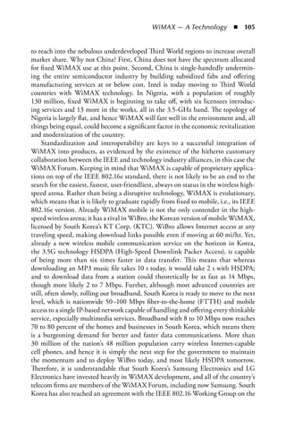 WiMAX — A Technology  n  105


to reach into the nebulous underdeveloped Third World regions to increase overall
market share. Why not China? First, China does not have the spectrum allocated
for fixed WiMAX use at this point. Second, China is single-handedly undermin-
ing the entire semiconductor industry by building subsidized fabs and offering
manufacturing services at or below cost. Intel is today moving to Third World
countries with WiMAX technology. In Nigeria, with a population of roughly
130 million, fixed WiMAX is beginning to take off, with six licensees introduc-
ing services and 13 more in the works, all in the 3.5-GHz band. The topology of
Nigeria is largely flat, and hence WiMAX will fare well in the environment and, all
things being equal, could become a significant factor in the economic revitalization
and modernization of the country.
     Standardization and interoperability are keys to a successful integration of
WiMAX into products, as evidenced by the existence of the hitherto customary
collaboration between the IEEE and technology industry alliances, in this case the
WiMAX Forum. Keeping in mind that WiMAX is capable of proprietary applica-
tions on top of the IEEE 802.16e standard, there is not likely to be an end to the
search for the easiest, fastest, user-friendliest, always on status in the wireless high-
speed arena. Rather than being a disruptive technology, WiMAX is evolutionary,
which means that it is likely to graduate rapidly from fixed to mobile, i.e., its IEEE
802.16e version. Already WiMAX mobile is not the only contender in the high-
speed wireless arena; it has a rival in WiBro, the Korean version of mobile WiMAX,
licensed by South Korea’s KT Corp. (KTC). WiBro allows Internet access at any
traveling speed, making download links possible even if moving at 60 mi/hr. Yet,
already a new wireless mobile communication service on the horizon in Korea,
the 3.5G technology HSDPA (High-Speed Downlink Packet Access), is capable
of being more than six times faster in data transfer. This means that whereas
downloading an MP3 music file takes 10 s today, it would take 2 s with HSDPA;
and to download data from a station could theoretically be as fast as 14 Mbps,
though more likely 2 to 7 Mbps. Further, although most advanced countries are
still, often slowly, rolling out broadband, South Korea is ready to move to the next
level, which is nationwide 50–100 Mbps fiber-to-the-home (FTTH) and mobile
access to a single IP-based network capable of handling and offering every thinkable
service, especially multimedia services. Broadband with 8 to 10 Mbps now reaches
70 to 80 percent of the homes and businesses in South Korea, which means there
is a burgeoning demand for better and faster data communications. More than
30 million of the nation’s 48 million population carry wireless Internet-capable
cell phones, and hence it is simply the next step for the government to maintain
the momentum and to deploy WiBro today, and most likely HSDPA tomorrow.
Therefore, it is understandable that South Korea’s Samsung Electronics and LG
Electronics have invested heavily in WiMAX development, and all of the country’s
telecom firms are members of the WiMAX Forum, including now Samsung. South
Korea has also reached an agreement with the IEEE 802.16 Working Group on the
 