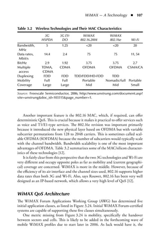 WiMAX — A Technology  n  107


Table 3.2 Wireless Technologies and Their MaC Characteristics
                  3G         3G EV-           WiMAX              WiMAX 
                 HSPDA        DO            802.16.2004          802.16e       Wi-Fi
Bandwidth,          5          1.25             20                20           20
 MHz
Data rates,       14.4         2.4               75                75          11, 54
 Mbit/s
Bit/Hz             2.9        1.92            3.75               3.75          2.7
Multiple         TDMA,       CDMA            OFDMA              OFDMA        CSMA/CA
 access          CDMA
Duplexing         FDD         FDD      TDD/FDD/HD-FDD    TDD
Mobility           Full        Full        Portable   Nomadic/full Portable
Coverage          Large       Large          Mid         Mid        Small

Source: Freescale Semiconductor, 2006; http://www.unstrung.com/document.asp?
site=unstrungdoc_id=103315page_number=1.




     Another important feature is the 802.16 MAC, which, if required, can offer
deterministic QoS. This is crucial because it makes it practical to offer services such
as voice and T1/E1-type services. The 802.16e revision was important primarily
because it introduced the new physical layer based on OFDMA but with variable
subcarrier permutations from 128 to 2048 carriers. This is sometimes called scal-
able OFDMA (SOFDMA) because the number of subcarriers would typically scale
with the channel bandwidth. Bandwidth scalability is one of the most important
advantages of OFDMA. Table 3.2 summarizes some of the MAC/silicon character-
istics of these technologies [12].
     It is fairly clear from this perspective that the two 3G technologies and Wi-Fi are
very different and occupy opposite poles as far as mobility and (current geographi-
cal) coverage are concerned. WiMAX is more in the middle. However, because of
the efficiency of its air interface and the channel sizes used, 802.16 supports higher
data rates than both 3G and Wi-Fi. Also, says Rouwet, 802.16 has been very well
designed as an IP-based network, which allows a very high level of QoS [12].


WiMAX QoS Architecture
The WiMAX Forum Applications Working Group (AWG) has determined five
initial application classes, as listed in Figure 3.24. Initial WiMAX Forum-certified
systems are capable of supporting these five classes simultaneously.
    One metric missing from Figure 3.24 is mobility, specifically the handover
between sectors and cells. This is likely to be added in the forthcoming wave of
mobile WiMAX profiles due to start later in 2006. As luck would have it, the
 