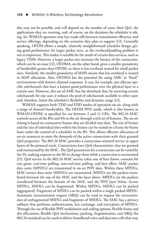110  n  WiMAX: A Wireless Technology Revolution


this may not be possible, and will depend on the number of users, their QoS, the
applications they are running, and, of course, on the decisions the scheduler is tak-
ing. So, WiMAX operators may face trade-offs between transmission efficiency and
service offerings, depending on the scenarios they plan to support [12]. Generally
speaking, OFDM allows a simple, relatively straightforward scheduler design, giv-
ing good performance for larger packet sizes, as the overhead/padding problem is
not so important. This makes it suitable for the needs of certain data services, such as
legacy TDM. However, a larger packet size increases the latency of the connection,
which can be an issue [12]. OFDMA, on the other hand, gives a smaller granularity
of bandwidth grants than OFDM, so there is less overhead wasted for small packet
sizes. Similarly, the smaller granularity of MAPs means that less overhead is wasted
in MAP allocation. Also, OFDMA has the potential for using AMC in “fixed”
environments with known channel responses. It can, for example, pre-allocate spe-
cific subchannels that have a known good performance over the physical layer to a
certain user. However, this use of AMC has the drawback that, by reserving certain
subchannels for one user, it reduces the pool of subchannels available to other users
and, therefore, limits the scheduler’s flexibility and dynamic range [12].
     WiMAX supports both TDD and FDD modes of operation on air, along with
a range of channel bandwidths. The OFDM PHY mode, which is also known as
WMAN-OFDM, is specified for use between 2 and 11 GHz. The 802.16 MAC
controls access of the BSs and SSs to the air through a rich set of features. The on-air
timing is based on consecutive frames that are divided into slots. The size of frames
and the size of individual slots within the frames can be varied on a frame-by-frame
basis under the control of a scheduler in the BS. This allows effective allocation of
on-air resources to meet the demands of the active connections with their granted
QoS properties. The 802.16 MAC provides a connection-oriented service to upper
layers of the protocol stack. Connections have QoS characteristics that are granted
and maintained by the MAC. The QoS parameters for a connection can be varied by
the SS, making requests to the BS to change them while a connection is maintained
[15]. QoS service in the 802.16 MAC service takes one of four forms: constant bit
rate grant, real-time polling, non-real-time polling, and best effort. MAC packet
data units (MPDUs) are transmitted in on-air PHY slots. Within these MPDUs,
MAC service data units (MSDUs) are transmitted. MSDUs are the packets trans-
ferred between the top of the MAC and the layer above. MPDUs are the packets
transferred between the bottom of the MAC and the PHY layer below. Across
MPDUs, MSDUs can be fragmented. Within MPDUs, MSDUs can be packed
(aggregated). Fragments of MSDUs can be packed within a single packed MPDU.
Automatic retransmission request (ARQ) can be used to request the retransmis-
sion of unfragmented MSDUs and fragments of MSDUs. The MAC has a privacy
sublayer that performs authentication, key exchange, and encryption of MPDUs.
Through the use of flexible PHY modulation and coding options, flexible frame and
slot allocations, flexible QoS mechanisms, packing, fragmentation, and ARQ, the
802.16 standard can be used to deliver broadband voice and data into cells that may
 