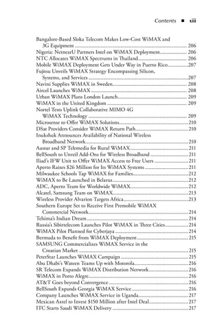 Contents  n  xiii


Bangalore-Based Sloka Telecom Makes Low-Cost WiMAX and
    3G Equipment ................................................................................... 206
Nigeria: NetnearU Partners Intel on WiMAX Deployment.................... 206
NTC Allocates WiMAX Spectrums in Thailand .................................... 206
Mobile WiMAX Deployment Gets Under Way in Puerto Rico ...............207
Fujitsu Unveils WiMAX Strategy Encompassing Silicon,
    Systems, and Services ..........................................................................207
Navini Supplies WiMAX in Sweden....................................................... 208
Aircel Launches WiMAX ....................................................................... 208
Urban WiMAX Plans London Launch ................................................... 209
WiMAX in the United Kingdom ........................................................... 209
Nortel Tests Uplink Collaborative MIMO 4G
    WiMAX Technology ......................................................................... 209
Microsense to Offer WiMAX Solutions ...................................................210
DSat Providers Consider WiMAX Return Path.......................................210
Inukshuk Announces Availability of National Wireless
    Broadband Network ............................................................................210
Austar and SP Telemedia for Rural WiMAX ........................................... 211
BellSouth to Unveil Add-Ons for Wireless Broadband ............................ 211
Iliad’s IFW Unit to Offer WiMAX Access to Free Users ......................... 211
Aperto Raises $26 Million for Its WiMAX Systems ................................ 211
Milwaukee Schools Tap WiMAX for Families.........................................212
WiMAX to Be Launched in Belarus ........................................................212
ADC, Aperto Team for Worldwide WiMAX...........................................212
Alcatel, Samsung Team on WiMAX........................................................213
Wireless Provider Alvarion Targets Africa ................................................213
Southern Europe Set to Receive First Premobile WiMAX
    Commercial Network.......................................................................... 214
Telsima’s Indian Dream ........................................................................... 214
Russia’s Sibirtelecom Launches Pilot WiMAX in Three Cities ................. 214
WiMAX Pilot Planned for Cyberjaya ...................................................... 214
Bermuda to Benefit from WiMAX Deployment ...................................... 215
SAMSUNG Commercializes WiMAX Service in the
    Croatian Market ................................................................................. 215
PeterStar Launches WiMAX Campaign .................................................. 215
Abu Dhabi’s Wateen Teams Up with Motorola........................................216
SR Telecom Expands WiMAX Distribution Network .............................216
WiMAX in Porto Alegre..........................................................................216
ATT Goes beyond Convergence ...........................................................216
BellSouth Expands Georgia WiMAX Service ..........................................216
Company Launches WiMAX Service in Uganda..................................... 217
Mexican Axtel to Invest $150 Million after Intel Deal ............................. 217
ITC Starts Saudi WiMAX Delivery ........................................................ 217
 
