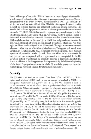 WiMAX — A Technology  n  111


have a wide range of properties. This includes a wide range of population densities,
a wide range of cell radii, and a wide range of propagation environments. Conver-
gence sublayers at the top of the MAC enable Ethernet, ATM, TDM voice, and IP
services to be offered over 802.16. WiMAX defines interoperable system profiles
targeted for common licensed and unlicensed bands used around the world. This
enables 802.16-based equipment to be used in diverse spectrum allocations around
the world [15]. IEEE 802.16 also considers optional subchannelization in uplink.
This feature is particularly useful when a power-limited platform such as a laptop is
considered in the subscriber station in an indoor portable or mobile environment.
With a subchannelization factor of 116 , a 12-dB link budget enhancement can be
achieved. Sixteen sets of twelve subcarriers each are defined, where one, two, four,
eight, or all sets can be assigned to an SS in uplink. The eight pilot carriers are used
when more than one set of subchannels is allocated. To support and handle time
variation in the channel, the 802.16 standard provisions optional, more frequent
repetition of preambles. In the UL path, short preambles, called mid-ambles for
this purpose, can be repeated with a programmable repetition period. In the DL
direction, a short preamble can be optionally inserted at the beginning of all DL
bursts in addition to the long preamble that is presented by default at the beginning
of the frame. A proper implementation of the BS scheduler guarantees the mini-
mum required repetition interval for channel estimation [15].


Security
The 802.16 security methods are derived from those defined in DOCSIS. DES in
cipher block chaining (CBC) mode is used to encrypt the payload of MPDUs on
transport and secondary management connections. The PKM Protocol is used for
certificate-based authorization of the SS and to perform transfer of keys between the
BS and the SS. Although the encipherment process takes place over the payload of the
MPDU, all the details of fragmentation, packing, grant requests, and ARQ are hid-
den from view. The PKM Protocol uses certificates and RSA public key methods to
authenticate an SS to a BS. The SS provides its X.509 certificate to the BS, thus reveal-
ing its identity and public key to the BS. The BS returns an authorization key to the
SS, protected by the SS’s public key using the RSA algorithm. The SS can decrypt the
authorization key using its private key. The authorization key is then used to derive key
encryption keys (KEKs), the SS and BS, because they both know the authorization
key can derive the same KEKs. To transfer a TEK (temporal encryption key) from the
BS to the SS, the TEK is encrypted using the Data Encryption Standard (DES) in
EDE mode, keys with a KEK. The TEKs are those used by the CBC-DES algorithm
to encrypt the MPDU data [16]. In light of the increased security threats and concerns
in a mobile environment, the 802.16e specification includes security enhancements
to use the AES-CCM cipher mode and EAP-based authentication. There are also
proposals to address new features in future standardization work. These proposed new
features include directed mesh extensions and point-to-point enhancements [16].
 
