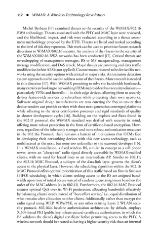 112  n  WiMAX: A Wireless Technology Revolution


    Michel Barbeau [17] examined threats to the security of the WiMAX/802.16
BWA technology. Threats associated with the PHY and MAC layer were reviewed,
and the likelihood, impact, and risk were evaluated according to a threat assess-
ment methodology proposed by the ETSI. Threats are listed and ranked according
to the level of risk they represent. This work can be used to prioritize future research
directions in WiMAX/802.16 security. An analysis of the threats to the security of
the WiMAX/802.16 BWA networks has been conducted [17]. Critical threats are
eavesdropping of management messages, BS or MS masquerading, management
message modification, and DoS attack. Major threats are jamming and data traffic
modification (when AES is not applied). Countermeasures need to be devised for net-
works using the security options with critical or major risks. An intrusion detection
system approach can be used to address some of the threats. More research is needed
in this direction [17]. With WiMAX promising to solve the bandwidth bottleneck,
many carriers are looking to networking OEMs to provide robust security solutions —
particularly VPNs and firewalls — in their edge devices, allowing them to securely
deliver feature-rich services to subscribers while protecting their own networks.
Software original design manufacturers are now entering the fray to ensure that
device vendors can provide carriers with these next-generation converged platforms
while adhering to the strict certification processes and rigid standards of quality
in shorter development cycles [16]. Building on the exploits and flaws found in
the 802.11 protocol, the WiMAX standard was drafted with security in mind,
offering more robust protection in the form of certificate-based encryption. How-
ever, regardless of the inherently stronger and more robust authentication measures
in the 802.16a Protocol, there remains a battery of implications that OEMs face
in developing their networking devices with this new access technology, each as
multifaceted as the next, but none too unfamiliar to the seasoned developer [16].
In a WiMAX installation, a fixed wireless BS, similar in concept to a cell phone
tower, serves an “always-on” radio signal directly accessible by WiMAX-enabled
clients, with no need for leased lines or an intermediate AP. Similar to 802.11,
the 802.16 MAC Protocol, a sublayer of the data-link layer, governs the client’s
access to the physical layer. However, the scheduling algorithm within the 802.16
MAC Protocol offers optimal prioritization of this traffic based on first-in first-out
(FIFO) scheduling, in which clients seeking access to the BS are assigned band-
width upon time of initial access instead of random queue assignment based on the
order of the MAC address (as in 802.11). Furthermore, the 802.16 MAC Protocol
ensures optimal QoS over its Wi-Fi predecessor, allocating bandwidth effectively
by balancing clients’ needs instead of “best-effort service,” i.e., equal distribution of
what remains after allocation to other clients. Additionally, rather than encrypt the
radio signal using WEP, WPA/PSK, or any other existing Layer 2 WLAN secu-
rity protocol, 802.16a’s baseline authentication architecture, by default, employs
X.509-based PKI (public key infrastructure) certificate authorization, in which the
BS validates the client’s digital certificate before permitting access to the PHY. A
wireless network should be treated as having a higher security risk than an internal
 