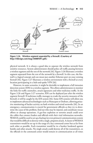 WiMAX — A Technology  n  113




                                                                             Remote
                                                                             network
                                                                                A

                                                           Comm. tower




                                                                             Remote
  Internal                                                                   network
  network                                                                       B

             Wireless segment
                 ﬁrewall                                  Comm. tower

Figure 3.26 Wireless segment separated by a firewall. (Courtesy of
http://rfdesign.com/mag/508RFDF1.pdf.)


physical network. It is always a good idea to separate the wireless network from
sensitive resources. System administrators should police all traffic passing between
a wireless segment and the rest of the network [16]. Figure 3.26 illustrates a wireless
segment separated from the rest of the network by a firewall. In this case, the fire-
wall is a logical concept and can mean just another Ethernet port on your existing
firewall [16]. Figure 3.27 illustrates a wireless environment with a firewall at every
location participating in a hub-and-spoke VPN [16].
    However, in some scenarios, it might be desirable to implement a full intrusion
detection system (IDS) in a wireless segment. This allows administrators to monitor
the links for traffic anomalies, attack signatures and other malicious traffic. In the
Figure 3.26 and Figure 3.27 scenarios, IDS can be deployed just after the wireless
segment firewall. If malicious traffic manages to evade the security measures of the
firewall, it will be caught by the IDS system [16]. Some IDS systems will allow you
to implement advanced technologies such as Honeypot or Darknet, allowing proac-
tive monitoring of hacker activity on both wireless and wired networks [16]. In an
emergency, communication is crucial for government officials as they try to deter-
mine the cause of the problem, find out who may be injured, and coordinate rescue
efforts or cleanup operations. A gas-line explosion or terrorist attack could sever
the cables that connect leaders and officials with their vital information networks.
WiMAX could be used to set up a backup (or even primary) communications system
that would be difficult to destroy with a single, pinpoint attack. A cluster of WiMAX
transmitters would be set up in the range of a key command center but as far from
each other as possible. Each transmitter would be in a bunker hardened against
bombs and other attacks. No single attack could destroy all of the transmitters, so
the officials in the command center would remain in communication at all times
 