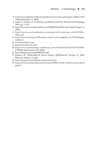 WiMAX — A Technology  n  115


 8. http://www.telephonyworld.com/cgi-bin/news/viewnews.cgi?category=allid=11527
    54660 [dated July 12, 2006].
 9. Smith, C.  Meyer, J., 3G Wireless with WiMax and Wi-Fi, McGraw Hill Publishing,
    2005, pp. 1–234.
10. http://www.expresscomputeronline.com/20060814/market01.shtml [dated August 14,
    2006].
11. http://w w w.researchandmarkets.com/reportinfo.asp?report_id=342995t=
    ocat_id=.
12. http://www.unstrung.com/document.asp?site=unstrungdoc_id=103315page_
    number=1.
13. www.wimaxforum.org.
14. http://www.freescale.com/.
15. http://w w w.commsdesign.com/design_corner/showArticle.jhtml?articleID=
    17500156 [dated January 20, 2004].
16. http://rfdesign.com/mag/508RFDF1.pdf.
17. Barbeau, M., WiMax/802.16 Threat Analysis, Q2SWinet’05, October 13, 2005,
    Montreal, Quebec, Canada.
18. http://computer.howstuffworks.com/wimax2.htm.
19. http://www.networkworld.com/columnists/2006/121106-wireless-security.html?
    page=2.
 