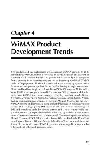 Chapter 4

WiMAX Product
Development Trends

New products and key deployments are accelerating WiMAX growth. By 2010,
the worldwide WiMAX market is forecasted to reach $3.5 billion and account for
4 percent of all broadband usage. This growth will be driven by new equipment
from a growing list of hardware suppliers and an increasing number of WiMAX
trials and deployments. WiMAX has attracted many leading equipment manu-
facturers and component suppliers. Many are also forming strategic partnerships.
Alcatel and Intel have implemented a dedicated WiMAX program. Nokia, which
views WiMAX as a complement to third generation (3G), partnered with Intel to
incorporate WiMAX into future handsets. Other key suppliers include Airspan
Networks, Alvarion, Aperto Networks, Fujitsu, Motorola, Navini, Nortel, Proxim,
Redline Communications, Sequans, SR Telecom, Wavesat Wireless, and Wi-LAN.
WiMAX systems and services are being evaluated/deployed in suburban business
districts that lack high quality DSL access, in urban markets to compete against
DSL and broadband cable, by wireline carriers and ISPs to compete with inte-
grated operators’ converged fixed–mobile offers, and by mobile carriers to over-
come 3G network saturation and transition to 4G. These service providers include:
Altitude Telecom, ATT, BT, Clearwire, France Telecom, Iberbanda, Korea Tele-
com, Monaco Telecom, Telekom Austria, TelstraClear, Towerstream, Verizon, and
Yozan. On a worldwide basis, WiMAX systems can be deployed in a large number
of licensed and unlicensed frequency bands.




                                                                             117
 