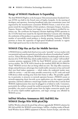118  n  WiMAX: A Wireless Technology Revolution


Range of WiMAX Hardware Is Expanding
The third WiMAX PlugFest at the European Telecommunications Standards Insti-
tute (ETSI) was held in the French town of Sophia Antipolis. At the meeting of
developers and operators, featuring broadband radio data transmission issues and
organized by the manufacturers association WiMAX Forum, a total of ten com-
panies tested the interoperability of their products, whereupon Airspan, Axxcelera,
Sequans, Siemens, and Wavesat were happy to see their products certified for sta-
tionary use. The certificates for frequency division duplexing (FDD) operation in
the 3.5-GHz band were issued by the Spanish laboratory Cetecom after checking
the conformity of the products in question with the WiMAX standard 802.16. The
number of successfully tested products is thereby growing. Stationary WiMAX
promises to boost the expansion of high-speed broadband networks in regions
where high-speed access has to date been nonexistent.


WiMAX Chip Has an Eye for Mobile Services
A WiMAX device enables both fixed services and a “portable” services market with
vast potential and room for growth years before the advent of standardized “mobile”
services. Telecis Wireless claimed a WiMAX industry breakthrough with the intro-
duction of its TCW 1620 chip, which enables both low-cost, indoor “self-installed”
customer premises equipment (CPE) for fixed WiMAX services and a portable
services market. The TCW 1620 is based on the standard (IEEE 802.16-2004) for
“fixed” WiMAX services that are being rolled out now. The chip offers numerous
design and performance advantages that would enable consumers to buy and install
their own fixed indoor equipment — which makes the residential market more
viable for carriers — and also enjoy portable connectivity via PC cards and small
USB devices while traveling away from their home or office. The portable capabil-
ity, in particular, is attractive to network operators because a WiMAX system or
network-supporting classic last-mile access applications can also support portable
operation, and hence addresses a much larger market need than does a strictly fixed
WiMAX implementation that must be plugged in or bolted to walls. Consumers,
particularly the millions around the world accustomed to Wi-Fi-like roaming and
portability, also stand to benefit sooner from the higher connection speeds, qual-
ity of service (QoS)-enabled applications, and larger coverage area afforded by
WiMAX service.


InfiNet Wireless Announces 802.16d/802.16e
WiMAX Design Win With picoChip
InfiNet Wireless selected the picoChip software upgradeable WiMAX solution for
802.16d and 802.16e WiMAX system designs. InfiNet, a leading vendor of Broad-
band Wireless Access (BWA) equipment in Russia, Eastern Europe, and other key
 