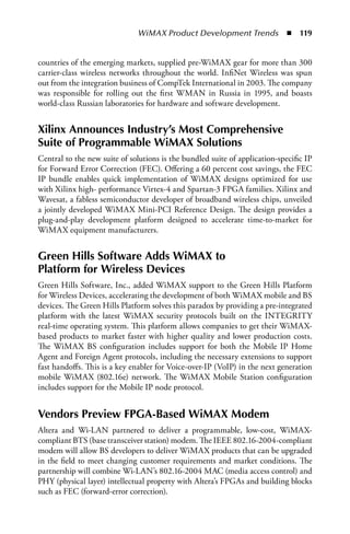 WiMAX Product Development Trends  n  119


countries of the emerging markets, supplied pre-WiMAX gear for more than 300
carrier-class wireless networks throughout the world. InfiNet Wireless was spun
out from the integration business of CompTek International in 2003. The company
was responsible for rolling out the first WMAN in Russia in 1995, and boasts
world-class Russian laboratories for hardware and software development.


Xilinx Announces Industry’s Most Comprehensive
Suite of Programmable WiMAX Solutions
Central to the new suite of solutions is the bundled suite of application-specific IP
for Forward Error Correction (FEC). Offering a 60 percent cost savings, the FEC
IP bundle enables quick implementation of WiMAX designs optimized for use
with Xilinx high- performance Virtex-4 and Spartan-3 FPGA families. Xilinx and
Wavesat, a fabless semiconductor developer of broadband wireless chips, unveiled
a jointly developed WiMAX Mini-PCI Reference Design. The design provides a
plug-and-play development platform designed to accelerate time-to-market for
WiMAX equipment manufacturers.


Green Hills Software Adds WiMAX to
Platform for Wireless Devices
Green Hills Software, Inc., added WiMAX support to the Green Hills Platform
for Wireless Devices, accelerating the development of both WiMAX mobile and BS
devices. The Green Hills Platform solves this paradox by providing a pre-integrated
platform with the latest WiMAX security protocols built on the INTEGRITY
real-time operating system. This platform allows companies to get their WiMAX-
based products to market faster with higher quality and lower production costs.
The WiMAX BS configuration includes support for both the Mobile IP Home
Agent and Foreign Agent protocols, including the necessary extensions to support
fast handoffs. This is a key enabler for Voice-over-IP (VoIP) in the next generation
mobile WiMAX (802.16e) network. The WiMAX Mobile Station configuration
includes support for the Mobile IP node protocol.


Vendors Preview FPGA-Based WiMAX Modem
Altera and Wi-LAN partnered to deliver a programmable, low-cost, WiMAX-
compliant BTS (base transceiver station) modem. The IEEE 802.16-2004-compliant
modem will allow BS developers to deliver WiMAX products that can be upgraded
in the field to meet changing customer requirements and market conditions. The
partnership will combine Wi-LAN’s 802.16-2004 MAC (media access control) and
PHY (physical layer) intellectual property with Altera’s FPGAs and building blocks
such as FEC (forward-error correction).
 