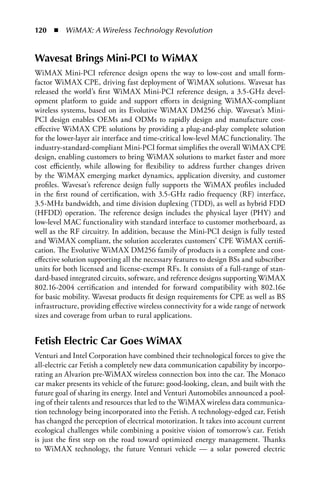 120  n  WiMAX: A Wireless Technology Revolution


Wavesat Brings Mini-PCI to WiMAX
WiMAX Mini-PCI reference design opens the way to low-cost and small form-
factor WiMAX CPE, driving fast deployment of WiMAX solutions. Wavesat has
released the world’s first WiMAX Mini-PCI reference design, a 3.5-GHz devel-
opment platform to guide and support efforts in designing WiMAX-compliant
wireless systems, based on its Evolutive WiMAX DM256 chip. Wavesat’s Mini-
PCI design enables OEMs and ODMs to rapidly design and manufacture cost-
effective WiMAX CPE solutions by providing a plug-and-play complete solution
for the lower-layer air interface and time-critical low-level MAC functionality. The
industry-standard-compliant Mini-PCI format simplifies the overall WiMAX CPE
design, enabling customers to bring WiMAX solutions to market faster and more
cost efficiently, while allowing for flexibility to address further changes driven
by the WiMAX emerging market dynamics, application diversity, and customer
profiles. Wavesat’s reference design fully supports the WiMAX profiles included
in the first round of certification, with 3.5-GHz radio frequency (RF) interface,
3.5-MHz bandwidth, and time division duplexing (TDD), as well as hybrid FDD
(HFDD) operation. The reference design includes the physical layer (PHY) and
low-level MAC functionality with standard interface to customer motherboard, as
well as the RF circuitry. In addition, because the Mini-PCI design is fully tested
and WiMAX compliant, the solution accelerates customers’ CPE WiMAX certifi-
cation. The Evolutive WiMAX DM256 family of products is a complete and cost-
effective solution supporting all the necessary features to design BSs and subscriber
units for both licensed and license-exempt RFs. It consists of a full-range of stan-
dard-based integrated circuits, software, and reference designs supporting WiMAX
802.16-2004 certification and intended for forward compatibility with 802.16e
for basic mobility. Wavesat products fit design requirements for CPE as well as BS
infrastructure, providing effective wireless connectivity for a wide range of network
sizes and coverage from urban to rural applications.


Fetish Electric Car Goes WiMAX
Venturi and Intel Corporation have combined their technological forces to give the
all-electric car Fetish a completely new data communication capability by incorpo-
rating an Alvarion pre-WiMAX wireless connection box into the car. The Monaco
car maker presents its vehicle of the future: good-looking, clean, and built with the
future goal of sharing its energy. Intel and Venturi Automobiles announced a pool-
ing of their talents and resources that led to the WiMAX wireless data communica-
tion technology being incorporated into the Fetish. A technology-edged car, Fetish
has changed the perception of electrical motorization. It takes into account current
ecological challenges while combining a positive vision of tomorrow’s car. Fetish
is just the first step on the road toward optimized energy management. Thanks
to WiMAX technology, the future Venturi vehicle — a solar powered electric
 