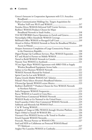 xi  n  Contents


    Greece’s Intracom in Cooperation Agreement with U.S. Axxcelera
       Broadband........................................................................................... 217
    Payless Communication Holdings Inc. Targets Acquisitions for
       Wireless VoIP over Wi-Fi and WiMAX .............................................. 217
    Pactolus Drives WiMAX-Delivered VoIP Carrier Services.......................218
    Redline’s WiMAX Products Chosen for Major
       Broadband Network in Saudi Arabia...................................................218
    VIA NET.WORKS Starts Operations in Zurich and Geneva ..................218
    Networkplus Offers Islandwide WiMAX Coverage ................................. 219
    BellSouth Offers WiMAX to Ravaged Gulf Coast .................................. 219
    Alcatel to Deliver WiMAX Network to Netia for Broadband Wireless
       Access in Poland .................................................................................. 219
    Airspan Announces Completion of Large Connectivity Project
       in the Dominican Republic ................................................................ 220
    Digicel Ramps Up Caribbean Services, Plans WiMAX Expansion......... 220
    KT and Alcatel to Partner on Mobile WiMAX ...................................... 220
    Nortel to Build WiMAX Network in Canada ........................................ 220
    Natcom Tests WiMAX in Auckland........................................................221
    VCom Signs Major WiMAX Agreement with MRO-TEK to Supply
       Wireless Broadband Equipment Across India ......................................221
    Sydney to Get Business WiMAX Network ..............................................221
    WiMAX Network Planned for Finland .................................................. 222
    Sprint Casts Its Lot with WiMAX .......................................................... 222
    Fujitsu Unveils Mobile WiMAX SoC Solution ....................................... 222
    Poland’s Netia Selects Alvarion’s Broadband Solution ............................. 222
    Ultranet2go Spreads WiMAX across Mexico ..........................................223
    Redline’s RedMAX TM Products Chosen for First WiMAX Network
       in Northern Pakistan ..........................................................................223
    India Designates WiMAX Frequencies ....................................................223
    Racsa: WiMAX to Launch in Costa Rica ................................................224
    Nortel Powers Commercial WiMAX Network ........................................224
    WiMAX Ready to Go National in the United States ...............................224
    Entel Launches Chile’s First Commercial WiMAX Network...................225
    Softbank and Motorola Ink WiMAX Deal ..............................................225
    C  W Testing WiMAX .........................................................................225
    Kingdom of Tonga to Offer WiMAX through Alvarion Platform .......... 226
    Paper: Orbitel to Install 30 WiMAX BSs ............................................... 226
    Vietnam’s First WiMAX Service to Be Tested in October ...................... 226
    Ertach Expands WiMAX Networks ........................................................227
    Freescale, Wavesat Partner on WiMAX CPEs .........................................227
    Intel and NDS to Collaborate on Protected WiMAX-Based
       TV Multicast ......................................................................................227
    Angkor Net Launches WiMAX in Cambodia .........................................227
 