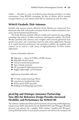 WiMAX Product Development Trends  n  121


vehicle — will usher in a new era of electric power-sharing networks in an urban
environment. Using WiMAX technology, the fleet of vehicles will be remotely
managed. Better yet, each vehicle will be able to communicate with the others.


WiMAX Parabolic Dish Antennas
Parabolic dish antenna systems offered by Pacific Wireless are constructed of an
aluminum alloy dish with powder-coat paint finish for excellent mechanical, elec-
trical, and environmental performance.
    The Pacific Wireless parabolic reflector is made with a special one-step molding
technology that achieves excellent consistency and long-term stability. The Pacific
Wireless parabolic dish antennas come complete with universal galvanized steel,
powder-coat paint, and a mounting system for pole mount applications. Because
of its superb electrical performance and mechanical stability, the parabolic dish
antenna can be used in a wide variety of high-performance 3.5-GHz wireless
applications.

  Features of parabolic reflectors:

   n   High gain — choice of 25 dBI or 28 dBI antenna
   n   Adjustable tilt pole mount
   n   Vertical or horizontal polarization
   n   Type n female connector
   n   DC grounded for lightning protection
   n   Rugged, lightweight, and waterproof

  Applications of parabolic reflectors:

   n   3.5-GHz wireless local loop (WLL)
   n   Long-distance backhaul data links
   n   Point-to-point (P2P) data links
   n   Building-to-building high-speed links



picoChip and Wintegra Announce Partnership:
New 802.16e Reference Design Provides Increased
Flexibility and Performance for WiMAX BS
The solutions combine picoChip’s picoArray family of massively parallel digital sig-
nal processors (DSP) and software for the WiMAX PHY with Wintegra’s WinMax
processor and software for a complete MAC solution. Coupled with Wintegra’s
existing WinPath family of access packet processors and software for transport and
 