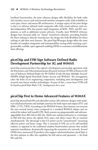 122  n  WiMAX: A Wireless Technology Revolution


backhaul functionality, the joint reference designs offer flexibility for both radio
(air) interface access cards and network interface transport cards, with scalability to
cover pico, micro, and macro BS architectures. A unique aspect of the joint design
is that it is software defined: both companies offer fully tested software and ven-
dor-independent APIs that permit rapid integration of MAC, PHY, and RF com-
ponents, as well as additional system software. Usually, most WiMAX reference
designs have focused solely on “closed” board-level solutions, providing benefits
for those seeking to directly manufacture the design but little flexibility for those
seeking to add their own features. The picoChip/Wintegra design offers the same
benefits of complete integration and interoperability testing while retaining a pro-
grammable, scalable, open approach enabling OEMs to customize and differentiate
their offerings.



picoChip and ETRI Sign Software Defined Radio
Development Partnership for 3G and WiMAX
picoChip announced that it has signed a development partnership agreement with
the Electronics and Telecommunications Research Institute (ETRI) of Korea in the
area of Software Defined Radio for W-CDMA (Code Division Multiple Access)/
HSDPA (High-Speed Downlink Packet Access) and WiMAX. The arrangement
takes the form of an engineering cooperation, including joint development and
research into future wireless technologies. As part of this, a team from ETRI will
be based at picoChip’s Bath, U.K., headquarters for a year.



picoChip First to Demo Advanced Features of WiMAX
picoChip showed both BS and subscriber station (SS) reference designs with multi-
user subchannelization and multiple antennas for both input and output (STC and
MRC, 2*TX, 2*RX). According to the WiMAX Forum, these features can increase
the area covered twenty times compared to a standard WiMAX chipset and are
critical for indoor (self-install) CPE. Both systems are programmable and software-
upgradable from 802.16d to 802.16e. Multi-user subchannelization is a technique
in 802.16d that shares the uplink (UL) tones and allows many SSs to transmit
simultaneously. The advantage is that UL power can be “concentrated,” increasing
effective power and hence range. This is essential if CPE are to be self-installed
indoors, as opposed to the traditional outdoor fixed-wireless systems that needed
expensive installation, dramatically impacting the economics of a network. Several
OEMs have announced SS products that support subchannelization: picoChip’s is
the first solution to offer this capability for full end-to-end operation — for both
BSs and SSs.
 