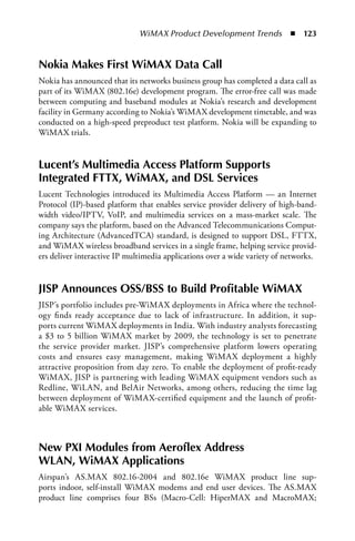 WiMAX Product Development Trends  n  123


Nokia Makes First WiMAX Data Call
Nokia has announced that its networks business group has completed a data call as
part of its WiMAX (802.16e) development program. The error-free call was made
between computing and baseband modules at Nokia’s research and development
facility in Germany according to Nokia’s WiMAX development timetable, and was
conducted on a high-speed preproduct test platform. Nokia will be expanding to
WiMAX trials.


Lucent’s Multimedia Access Platform Supports
Integrated FTTX, WiMAX, and DSL Services
Lucent Technologies introduced its Multimedia Access Platform — an Internet
Protocol (IP)-based platform that enables service provider delivery of high-band-
width video/IPTV, VoIP, and multimedia services on a mass-market scale. The
company says the platform, based on the Advanced Telecommunications Comput-
ing Architecture (AdvancedTCA) standard, is designed to support DSL, FTTX,
and WiMAX wireless broadband services in a single frame, helping service provid-
ers deliver interactive IP multimedia applications over a wide variety of networks.


JISP Announces OSS/BSS to Build Profitable WiMAX
JISP’s portfolio includes pre-WiMAX deployments in Africa where the technol-
ogy finds ready acceptance due to lack of infrastructure. In addition, it sup-
ports current WiMAX deployments in India. With industry analysts forecasting
a $3 to 5 billion WiMAX market by 2009, the technology is set to penetrate
the service provider market. JISP’s comprehensive platform lowers operating
costs and ensures easy management, making WiMAX deployment a highly
attractive proposition from day zero. To enable the deployment of profit-ready
WiMAX, JISP is partnering with leading WiMAX equipment vendors such as
Redline, WiLAN, and BelAir Networks, among others, reducing the time lag
between deployment of WiMAX-certified equipment and the launch of profit-
able WiMAX services.



New PXI Modules from Aeroflex Address
WLAN, WiMAX Applications
Airspan’s AS.MAX 802.16-2004 and 802.16e WiMAX product line sup-
ports indoor, self-install WiMAX modems and end user devices. The AS.MAX
product line comprises four BSs (Macro-Cell: HiperMAX and MacroMAX;
 