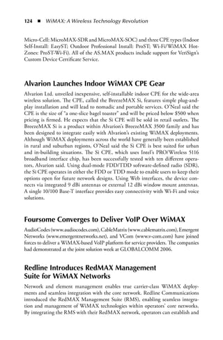 124  n  WiMAX: A Wireless Technology Revolution


Micro-Cell: MicroMAX-SDR and MicroMAX-SOC) and three CPE types (Indoor
Self-Install: EasyST; Outdoor Professional Install: ProST; Wi-Fi/WiMAX Hot-
Zones: ProST-Wi-Fi). All of the AS.MAX products include support for VeriSign’s
Custom Device Certificate Service.



Alvarion Launches Indoor WiMAX CPE Gear
Alvarion Ltd. unveiled inexpensive, self-installable indoor CPE for the wide-area
wireless solution. The CPE, called the BreezeMAX Si, features simple plug-and-
play installation and will lead to nomadic and portable services. O’Neal said the
CPE is the size of “a one-slice bagel toaster” and will be priced below $500 when
pricing is firmed. He expects that the Si CPE will be sold in retail outlets. The
BreezeMAX Si is a product within Alvarion’s BreezeMAX 3500 family and has
been designed to integrate easily with Alvarion’s existing WiMAX deployments.
Although WiMAX deployments across the world have generally been established
in rural and suburban regions, O’Neal said the Si CPE is best suited for urban
and in-building situations. The Si CPE, which uses Intel’s PRO/Wireless 5116
broadband interface chip, has been successfully tested with ten different opera-
tors, Alvarion said. Using dual-mode FDD/TDD software-defined radio (SDR),
the Si CPE operates in either the FDD or TDD mode to enable users to keep their
options open for future network designs. Using Web interfaces, the device con-
nects via integrated 9 dBi antennas or external 12 dBi window mount antennas.
A single 10/100 Base-T interface provides easy connectivity with Wi-Fi and voice
solutions.



Foursome Converges to Deliver VoIP Over WiMAX
AudioCodes (www.audiocodes.com), CableMatrix (www.cablematrix.com), Emergent
Networks (www.emergentnetworks.net), and VCom (www.v-com.com) have joined
forces to deliver a WiMAX-based VoIP platform for service providers. The companies
had demonstrated at the joint solution week at GLOBALCOMM 2006.


Redline Introduces RedMAX Management
Suite for WiMAX Networks
Network and element management enables true carrier-class WiMAX deploy-
ments and seamless integration with the core network. Redline Communications
introduced the RedMAX Management Suite (RMS), enabling seamless integra-
tion and management of WiMAX technologies within operators’ core networks.
By integrating the RMS with their RedMAX network, operators can establish and
 